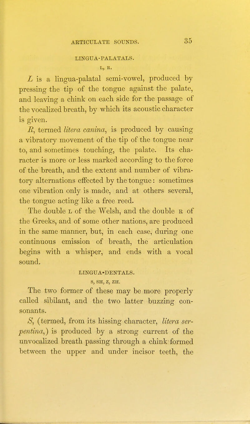 LINGUA-PALATALS. L, R. I is a lingua-palatal semi-vowel, produced by pressing the tip of the tongue against the palate, and leaving a chink on each side for the passage of the vocalized breath, by which its acoustic character is given. i?, termed litem canina, is produced by causing a vibratory movement of the tip of the tongue near to, and sometimes touching, the palate. Its cha- racter is more or less marked according to the force of the breath, and the extent and number of vibra- tory alternations effected by the tongue: sometimes one vibration only is made, and at others several, the tongue acting like a free reed. The double l of the Welsh, and the double r of the Greeks, and of some other nations, are produced in the same manner, but, in each case, during one continuous emission of breath, the articulation begins with a whisper, and ends with a vocal sound. LINGUA-DENTALS. S, SH, Z, ZH. The two former of these may be more properly called sibilant, and the two latter buzzing con- sonants. aS, (termed, from its hissing character, litera ser- pentina,) is produced by a strong current of the unvocalized breath passing through a chink formed between the upper and under incisor teeth, the