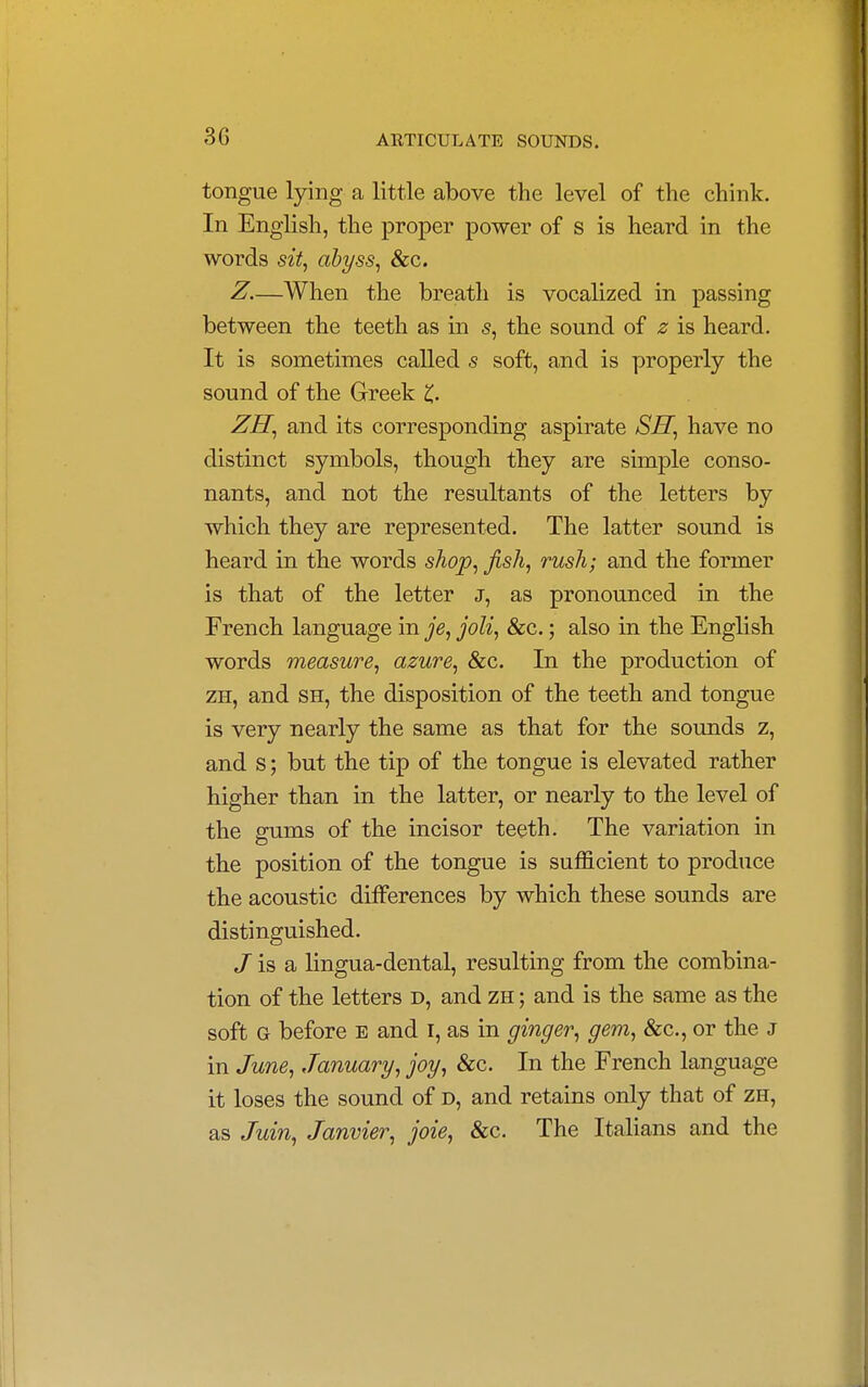 3G tongue lying a little above the level of the chink. In English, the proper power of s is heard in the words sit, abyss, &c. Z.—When the breath is vocalized in passing between the teeth as in s, the sound of z is heard. It is sometimes called s soft, and is properly the sound of the Greek £. ZH, and its corresponding aspirate SH, have no distinct symbols, though they are simple conso- nants, and not the resultants of the letters by which they are represented. The latter sound is heard in the words shop, fish, rush; and the former is that of the letter j, as pronounced in the French language in je, joli, &c.; also in the English words measure, azure, &c. In the production of zh, and sh, the disposition of the teeth and tongue is very nearly the same as that for the sounds z, and s; but the tip of the tongue is elevated rather higher than in the latter, or nearly to the level of the gums of the incisor teeth. The variation in the position of the tongue is sufficient to produce the acoustic differences by which these sounds are distinguished. J is a lingua-dental, resulting from the combina- tion of the letters d, and zh ; and is the same as the soft G before e and I, as in ginger, gem, &c., or the J in June, January, joy, &c. In the French language it loses the sound of d, and retains only that of zh, as Juin, Janvier, joie, &c. The Italians and the