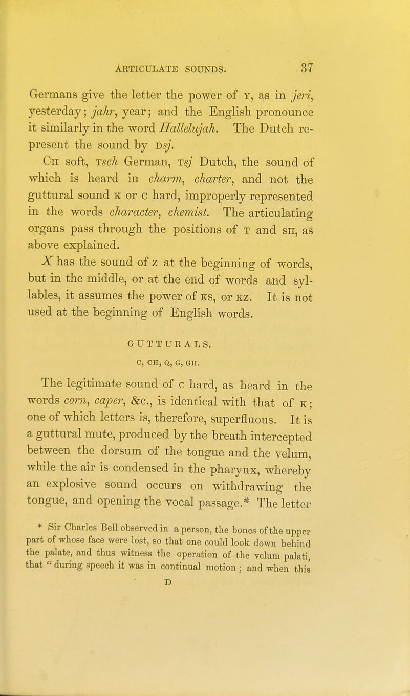 Germans give the letter the power of y, as in jeri, yesterday; jahr, year; and the English pronounce it similarly in the word Hallelujah. The Dutch re- present the sound by T>sj. Ch soft, Tsch German, rrsj Dutch, the sound of which is heard in charm, charter, and not the guttural sound k or c hard, improperly represented in the words character, chemist. The articulating organs pass through the positions of t and sh, as above explained. X has the sound of z at the beginning of words, but in the middle, or at the end of words and syl- lables, it assumes the power of ks, or kz. It is not used at the beginning of English words. GUTTURALS. C, CH, Q, G, GH. The legitimate sound of c hard, as heard in the words com, caper, &c, is identical with that of k; one of which letters is, therefore, superfluous. It is a guttural mute, produced by the breath intercepted between the dorsum of the tongue and the velum, while the air is condensed in the pharynx, whereby an explosive sound occurs on withdrawing the tongue, and opening the vocal passage.* The letter * Sir Charles Bell observed in a person, the bones of the upper part of whose face were lost, so that one could look down behind the palate, and thus witness the operation of the velum palati, that  during speech it was in continual motion j and when this D