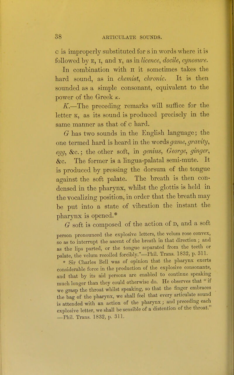 c is improperly substituted for s in words where it is followed by e, i, and y, as in licence, docile, cynosure. In combination with h it sometimes takes the hard sound, as in chemist, chronic. It is then sounded as a simple consonant, equivalent to the power of the Greek k. K.—The preceding remarks will suffice for the letter k, as its sound is produced precisely in the same manner as that of c hard. G has two sounds in the English language; the one termed hard is heard in the words game, gravity, egg, &c.; the other soft, in genius, George, ginger, &c. The former is a lingua-palatal semi-mute. It is produced by pressing the dorsum of the tongue against the soft palate. The breath is then con- densed in the pharynx, whilst the glottis is held in the vocalizing position, in order that the breath may be put into a state of vibration the instant the pharynx is opened.* G soft is composed of the action of d, and a soft person pronounced the explosive letters, the velum rose convex, so as to interrupt the ascent of the breath in that direction; and as the lips parted, or the tongue separated from the teeth or palate, the velum recoiled forcibly.—PhiL Trans. 1832, p. 311. * Sir Charles Bell was of opinion that the pharynx exerts considerable force in the production of the explosive consonants, and that by its aid persons are enabled to continue speaking much longer than they could otherwise do. He observes that «if we grasp the throat whilst speaking, so that the finger embraces the bag of the pharynx, we shall feel that every articulate sound is attended with an action of the pharynx; and preceding each explosive letter, we shall be sensible of a distention of the throat. —Phil. Trans. 1832, p. 311.
