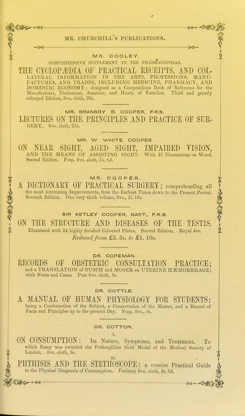 MR. COOLEY. COMPREHENSIVE SUPPLEMENT TO THE PHARMACOPCEIAS. THE CYCLOPEDIA OF PRACTICAL RECEIPTS, AND COL- LATERAL information in the arts, professions, manu- factures, AND TRADES, INCLUDING MEDICINE, PHARMACY, AND DOMESTIC ECONOMY ; designed as a Compendious Book of Reference for the Manufacturer, Tradesman, Amateur, and Heads of Families. Third and greatly enlarged Edition, 8vo. cloth, 2Gs. MR. BRANSBY B. COOPER, F.R.S. LECTURES ON THE PRINCIPLES AND PRACTICE OE SUR- GERY. 8vo. cloth, 21s. MR. W. WHITE COOPER. ON NEAR SIGHT, AGED SIGHT, IMPAIRED VISION, AND THE MEANS OF ASSISTING SIGHT. With 31 Illustrations on Wood. Second Edition. Fcap. 8vo. cloth, 7s. 6d. MR. COOPER. A DICTIONARY OE PRACTICAL SURGERY; comprehending ail the most interesting Improvements, from the Earliest Times down to the Present Period. Seventh Edition. One very thick volume, 8vo., II. 10s. SIR ASTLEY COOPER, BART., F.R.S. ON THE STRUCTURE AND DISEASES OF THE TESTIS. Illustrated with 24 highly finished Coloured Plates. Second Edition. Royal 4to. Seduced from £3. 3s. to £1. 10s. DR. COPEMAN. RECORDS OF OBSTETRIC CONSULTATION PRACTICE; and a TRANSLATION of BUSCH and MOSER on UTERINE HEMORRHAGE; with Notes and Cases. Post 8vo. cloth, 5s. DR. COTTLE. A MANUAL OF HUMAN PHYSIOLOGY FOR STUDENTS; being a Condensation of the Subject, a Conservation of the Matter, and a Record of Facts and Principles up to the present Day. Fcap. 8vo., 5s. DR. COTTON. I. ON CONSUMPTION: Its Nature, Symptoms, and Treatment. To which Essay was awarded the Fothergillian Gold Medal of the Medical Society of London. 8vo. cloth, 8s. PHTHISIS AND THE STETHOSCOPE: a concise Practical Guide to the Physical Diagnosis of Consumption. Foolscap 8vo. cloth, '6s. 6d.