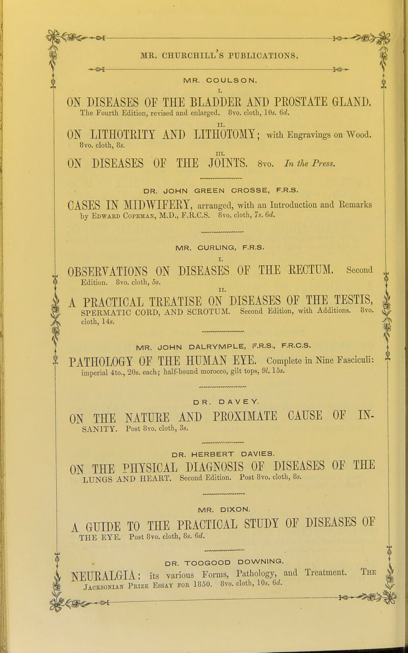 » o[ ■ ' ]o » S i MR. COULSON. <j> I. ON DISEASES OE THE BLADDER AND PEOSTATE GLAND. The Fourth Edition, revised .and enlarged. 8vo. cloth, 10s. Gd. ON LITHOTRITY AND LITHOTOMY; with Engravings on Wood. 8vo. cloth, 8s. hi. ON DISEASES OF THE JOINTS. 8vo. In the Press. DR. JOHN GREEN CROSSE, F.R.S. CASES IN MIDWIEERY, arranged, with an Introduction and Remarks hy Edward Copeman, M.D., F.R.C.S. 8vo. cloth, 7s. Gd. MR. CURLING, F.R.S. OBSERVATIONS ON DISEASES OE THE RECTUM. Second Edition. 8vo. cloth, 5s. ii. A PRACTICAL TREATISE ON DISEASES OE THE TESTIS, SPERMATIC CORD, AMD SCROTUM. Second Edition, with Additions. 8vo. ^ cloth, 14s. ^ MR. JOHN DALRYMPLE, F.R.S., F.R.C.S. j PATHOLOGY OE THE HUMAN EYE. Complete in Nine Fasciculi: * imperial 4to., 20s. each; half-hound morocco, gilt tops, 91.15s. DR. D A V E Y. ON THE NATURE AND PROXIMATE CAUSE OE IN- SANITY. Post 8vo. cloth, 3s. DR. HERBERT DAVIES. ON THE PHYSICAL DIAGNOSIS OE DISEASES OE THE LUNGS AND HEART. Second Edition. Post 8vo. cloth, 8s. MR. DIXON. A GUIDE TO THE PRACTICAL STUDY OP DISEASES OE THE EYE. Post 8vo. cloth, 8s. Gd. DR. TOOGOOD DOWNING. NEURALGIA: its various Forms, Pathology, and Treatment. The | Jaoksonian Prize Essay for 1850. 8vo. cloth, 10s. Gd. |® _ .