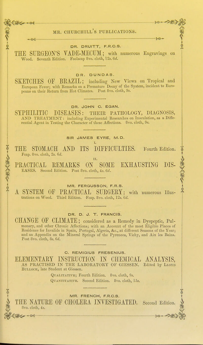 <5&S»—©* MR. CHURCHILL S PUBLICATIONS. DR. DRUITT, F.R.C.S. THE SURGEON'S VADE-MECUM; with numerous Engravings on Wood. Seventh Edition. Foolscap 8vo. cloth, 12s. 6d. DR. DUNDAS. SKETCHES OF BRAZIL; including New Views on Tropical and Europenn Fever; with Remarks on a Premature Decay of the System, incident to Euro- peans on their Return from Hot Climates. Post 8vo. cloth, 9s. DR. JOHN C. EGAN. SYPHILITIC DISEASES: their pathology, diagnosis, AND TREATMENT : including Experimental Researches on Inoculation, as a Diffe- rential Agent in Testing the Character of these Affections. 8vo. cloth, 9s. SIR JAMES EYRE, M. D I. f THE STOMACH AND ITS DIFFICULTIES. Fourth Edition. | Fcap. 8vo. cloth, 2s. 6c?, PRACTICAL REMARKS ON SOME EXHAUSTING DIS- EASES. Second Edition. Post 8vo. cloth, 4s. 6d. MR. FERGUSSON, F.R.S. A SYSTEM OF PRACTICAL SURGERY; with numerous nius- f trations on Wood. Third Edition. Fcap. 8vo. cloth, 12s. 6d, DR. D. J. T. FRANCIS. CHANGE OF CLIMATE ; considered as a Remedy in Dyspeptic, Pul- monary, and other Chronic Affections; with an Account of the most Eligible Places of Residence for Invalids in Spain, Portugal, Algeria, &c, at different Seasons of the Year; and an Appendix on the Mineral Springs of the Pyrenees, Vichy, and Aix les Bains. Post 8vo. cloth, 8s. 6d. C. REMIGIUS FRESENIUS. ELEMENTARY INSTRUCTION IN CHEMICAL ANALYSIS, AS PRACTISED IN THE LABORATORY OF GIESSEN. Edited by Lloyd Bullock, late Student at Giessen. Qualitative; Fourth Edition. 8vo. cloth, 9s. Quantitative. Second Edition. 8vo. cloth, 15s. MR. FRENCH, F.R.C.S. | THE NATURE OF CHOLERA INVESTIGATED. Second Edition. 8vo. cloth, 4s.