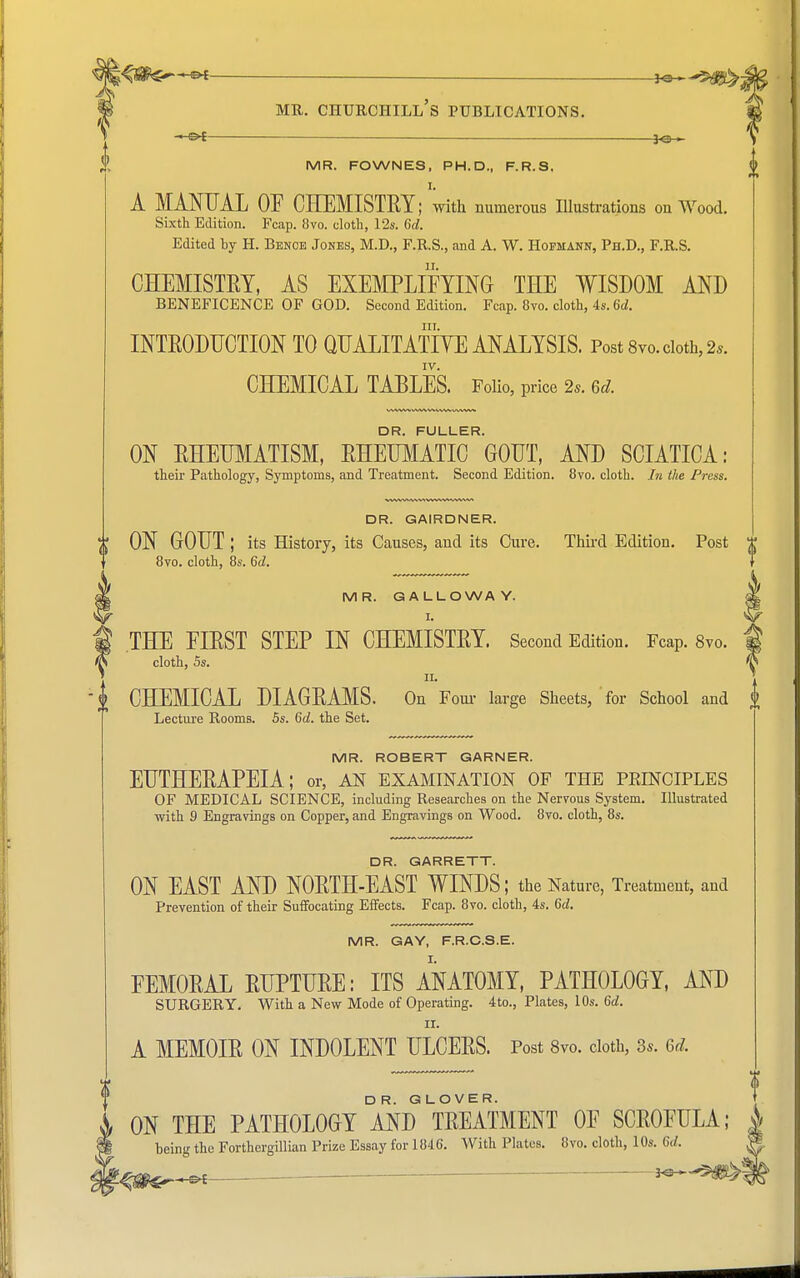 *•* mr. churchill's publications. —Of 30— MR. FOWNES, PH.D., F.R.S. I. A MANUAL OF CHEMISTEY; with numerous Illustrations on Wood. Sixth Edition. Fcap. 8vo. cloth, 12s. 6d. Edited by H. Benoe Jones, M.D., F.R.S., and A. W. Hofmann, Ph.D., F.RS. CHEMISTRY, AS EXEMPLIFYING THE WISDOM AND BENEFICENCE OF GOD. Second Edition. Fcap. 8vo. cloth, 4s. 6d. in. INTRODUCTION TO QUALITATIVE ANALYSIS. Post 8vo. cloth, 2,. IV. CHEMICAL TABLES. Folio, price 2,. 6d. DR. FULLER. ON RHEUMATISM, RHEUMATIC GOUT, AND SCIATICA: their Pathology, Symptoms, and Treatment. Second Edition. 8vo. cloth. In the Press. DR. GAIRDNER. ON GOUT ; its History, its Causes, and its Cure. Third Edition. Post 8yo. cloth, 8s. 6d. MR. GALLOWAY. I. THE FIRST STEP IN CHEMISTRY. Second Edition. Fcap. 8vo. cloth, 5s. ii. CHEMICAL DIAGRAMS. On Four large Sheets, for School and Lecture Rooms. 5s. 6d. the Set. MR. ROBERT GARNER. EUTHERAPEIA; or, an examination of the peinciples OF MEDICAL SCIENCE, including Researches on the Nervous System. Illustrated with 9 Engravings on Copper, and Engravings on Wood. 8vo. cloth, 8s. DR. GARRETT. ON EAST AND NORTH-EAST WINDS; the Nature, Treatment, and Prevention of their Suffocating Effects. Fcap. 8vo. cloth, 4s. 6d. MR. GAY, F.R.C.S.E. FEMORAL RUPTURE: ITS ANATOMY, PATHOLOGY, AND SURGERY. With a New Mode of Operating. 4to., Plates, 10s. 6d. II. A MEMOIR ON INDOLENT ULCERS. Post 8vo. cloth, 3.. 6d. ON THE PATHOLOGY AND ^REATMENT OF SCROFULA; being the Forthergillian Prize Essay for 1846. With Plates. 8vo. cloth, 10s. M. —
