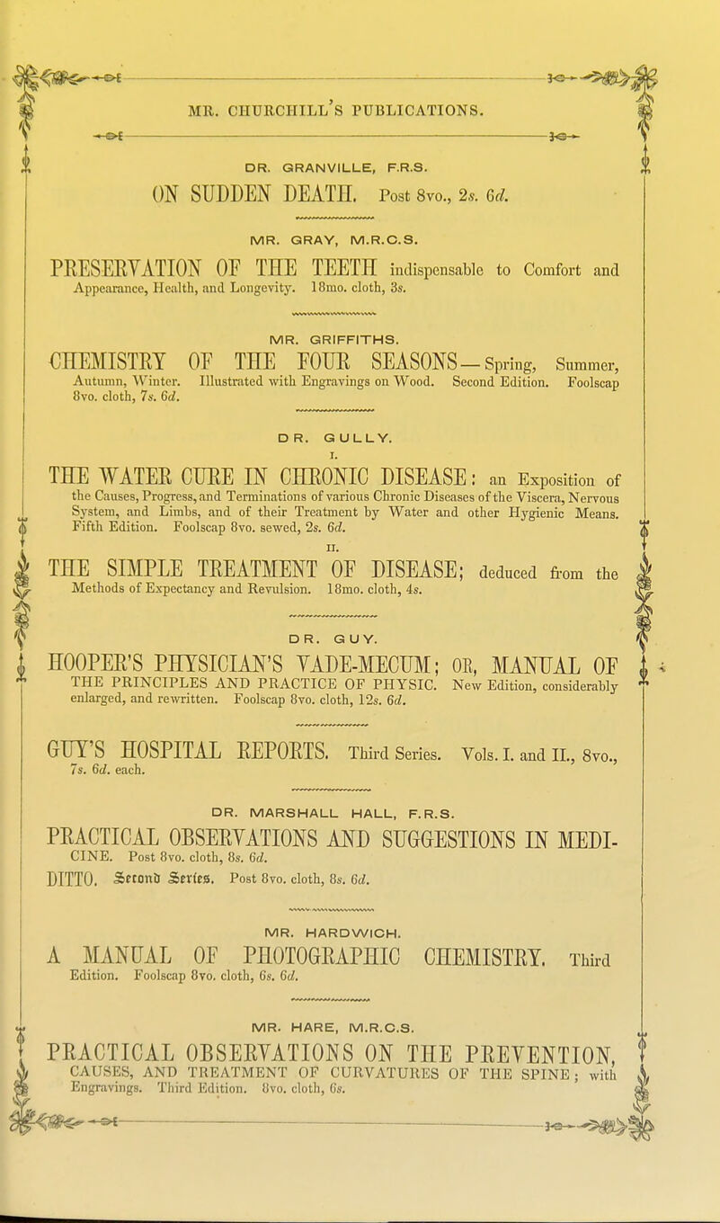 V o ? MR. CHURCHILL S PUBLICATIONS. DR. GRANVILLE, F.R.S. ON SUDDEN DEATH. Post 8vo., 2.. Gd. MR. GRAY, M.R.C.S. PRESERVATION OF THE TEETH indispensable to Comfort and Appearance, Health, and Longevity. 18mo. cloth, 3s. MR. GRIFFITHS. CHEMISTRY OE THE FOUR SEASONS —Spring, Summer, Autumn, Winter. Illustrated with Engravings on Wood. Second Edition. Foolscap 8vo. cloth, 7s. 6d. DR. GULLY. THE WATER CUBE IN CHRONIC DISEASE: an Exposition of the Causes, Progress, and Terminations of various Chronic Diseases of the Viscera, Nervous System, and Limbs, and of their Treatment by Water and other Hygienic Means. Fifth Edition. Foolscap 8vo. sewed, 2s. 6d. THE SIMPLE TREATMENT OF DISEASE; deduced from the Methods of Expectancy and Revulsion. 18mo. cloth, 4s. DR. GUY. ; HOOPER'S PHYSICIAN'S YADE-MECUM; OE, MANUAL OF I THE PRINCIPLES AND PRACTICE OF PHYSIC. New Edition, considerably * enlarged, and rewritten. Foolscap 8vo. cloth, 12s. 6d. GIFTS HOSPITAL REPORTS. Third Series. Vols. I. and II., 8vo., 7s. 6d. each. DR. MARSHALL HALL, F.R.S. PRACTICAL OBSERVATIONS AND SUGGESTIONS IN MEDI- CINE. Post 8vo. cloth, 8s. 6d. DITTO. Seroni) Sertess. Post 8vo. cloth, 8s. 6d. MR. HARDWICH. A MANUAL OF PHOTOGRAPHIC CHEMISTRY. Third Edition. Foolscap 8vo. cloth, 6s. 6d. MR. HARE, M.R.C.S. PRACTICAL OBSERVATIONS ON THE PREVENTION, t CAUSES, AND TREATMENT OF CURVATURES OF THE SPINE; with 1 Engravings. Third Edition. 8vo. cloth, Cs.