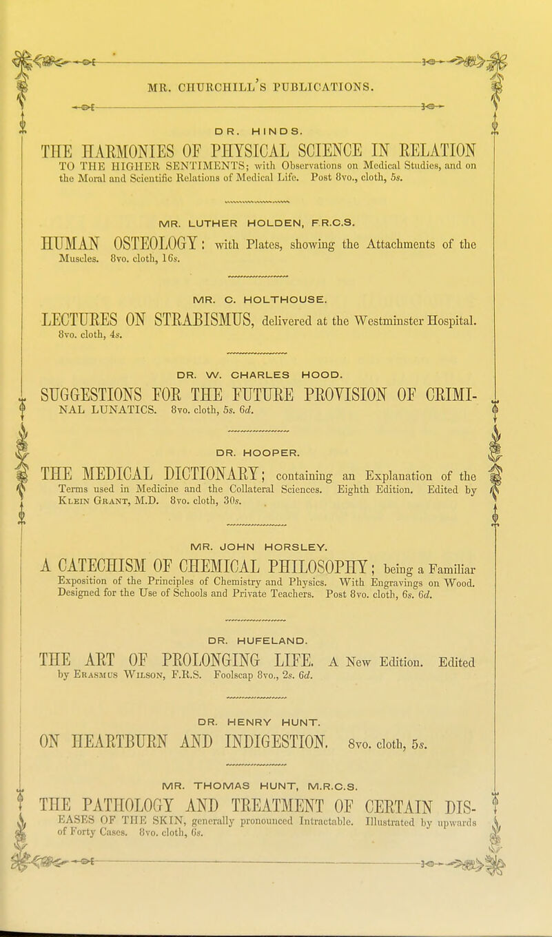 D R. HINDS. THE HARMONIES OE PHYSICAL SCIENCE IN RELATION TO THE HIGHER SENTIMENTS; with Observations on Medical Studies, and on the Moral and Scientific Relations of Medical Life. Post 8vo., cloth, 5s. MR. LUTHER HOLDEN, F R.C.S. HUMAN OSTEOLOGY: with Plates, showing the Attachments of the Muscles. 8vo. cloth, lCs. MR. C. HOLTHOUSE. LECTURES ON STRABISMUS, delivered at the Westminster Hospital. 8vo. cloth, 4s. DR. W. CHARLES HOOD. v SUGGESTIONS FOR THE FUTURE PROVISION OF CRIMI- NAL LUNATICS. 8vo. cloth, 5s. 6d. DR. HOOPER. THE MEDICAL DICTIONARY; containing an Explanation of the Terms used in Medicine and the Collateral Sciences. Eighth Edition. Edited by Klein Geant, M.D. 8vo. cloth, 30s. MR. JOHN HORSLEY. A CATECHISM OF CHEMICAL PHILOSOPHY; bemg a Familiar Exposition of the Principles of Chemistry and Physics. With Engravings on Wood. Designed for the Use of Schools and Private Teachers. Post 8vo. cloth, 6s. 6d. DR. HUFELAND. THE ART OF PROLONGING LIFE. A New Edition. Edited by Erasmus Wilson, F.R.S. Foolscap 8vo., 2s. 6d. DR. HENRY HUNT. ON HEARTBURN AND INDIGESTION. 8vo. cloth, 5, MR. THOMAS HUNT, M.R.C.S. 1 THE PATHOLOGY AND TREATMENT OF CERTAIN DIS- ! EASES '>F THE SKIN, generally pronounced Intractable. Illustrated by upwards of Forty Cases. 8vo. cloth, 6s.