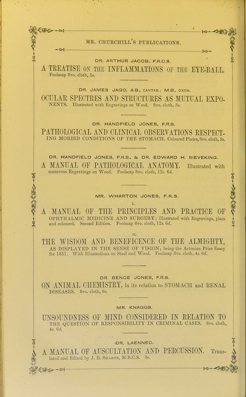 -lo- on. ARTHUR JACOB, F.R.C.S. A TREATISE ON THE INFLAMMATIONS OF THE EYE-BALL. Foolscap 8vo. cloth, 5s. DR. JAMES JAGO, A.B., CANTAB.; M.B., OXON. OCULAE SPECTEES AND STEUCTUEES AS MUTUAL EXPO- NENTS. Illustrated with Engravings on Wood. 8vo. cloth, 5s. DR. HANDFIELD JONES, F.R.S. PATHOLOGICAL AND CLINICAL OBSEEYATIONS EESPECT- ING MORBID CONDITIONS OF THE STOMACH. Coloured Plates, 8vo. cloth, 9s. DR. HANDFIELD JONES, F.R.S., & DR. EDWARD H. SIEVEKING. A MANUAL OP PATHOLOGICAL ANATOMY, illustrated with numerous Engravings on Wood. Foolscap 8vo. cloth, 12s. 6d. MR. WHARTON JONES, F.R.S. A MANUAL OF THE PEINCIPLES AND PEACTICE OF OPHTHALMIC MEDICINE AND SURGERY; illustrated with Engravings, plain and coloured. Second Edition. Foolscap 8vo. cloth, 12s. 6d. ii. THE WISDOM AND BENEFICENCE OF THE ALMIGHTY, AS DISPLAYED IN THE SENSE OF VISION; being the Actonian Prize Essay for 1851. With Illustrations on Steel and Wood. Foolscap 8vo. cloth, 4s. 6d. DR. BENCE JONES, F.R.S. ON ANIMAL CHEMISTEY, in its relation to STOMACH and RENAL DISEASES. 8vo. cloth, 6s. MR. KNAGGS. UNSOUNDNESS OF MIND CONSIDERED IN RELATION TO THE QUESTION OF RESPONSIBILITY IN CRIMINAL CASES. 8vo. cloth, 4s. 6c2. DR. LAENNEC. A MANUAL OF AUSCULTATION AND PEECUSSION. Trans- $ latcd and Edited by J. B. Sharpe, M.R.C.S. 3s.