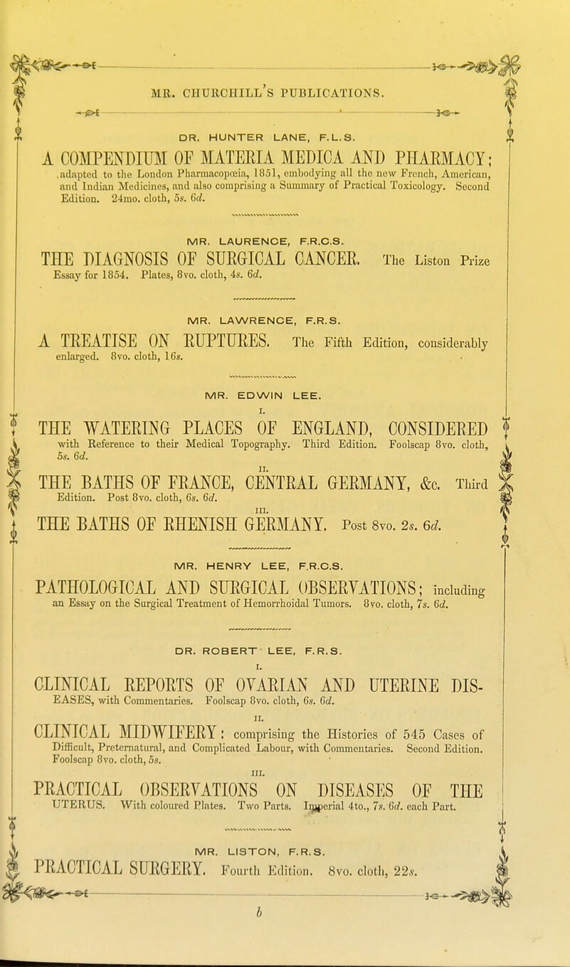 —p* ' *e— DR. HUNTER LANE, F.L.S. A COMPENDIUM OF MATERIA MEDIOA AND PHARMACY; .adapted to the London Pharmacopoeia, 1051, embodying all the new French, American, and Indian Medicines, and also comprising a Summary of Practical Toxicology. Second Edition. 24nio. cloth, 5s. 6d. MR. LAURENCE, F.R.C.S. THE DIAGNOSIS 0E SURGICAL CANCER. The Listen Prize Essay for 1854. Plates, 8vo. cloth, 4s. 6d. MR. LAWRENCE, F.R.S. A TREATISE ON RUPTURES. The Fifth Edition, considerably enlarged. 8vo. cloth, 16s. MR. EDWIN LEE. I. THE WATERING PLACES 0E ENGLAND, CONSIDERED with Reference to their Medical Topography. Third Edition. Foolscap 8vo. cloth, 5s. 6d. THE BATHS 0E FRANCE, CENTRAL GERMANY, &c. Third Edition. Post 8vo. cloth, 6s. 6d. in. THE BATHS OF RHENISH GERMANY. Post 8vo. 2s. 6d. MR. HENRY LEE, F.R.C.S. PATHOLOGICAL AND SURGICAL OBSERVATIONS; including an Essay on the Surgical Treatment of Hemorrhoidal Tumors. 8vo. cloth, 7s. 6d. DR. ROBERT LEE, F.R.S. I. CLINICAL REPORTS OF OVARIAN AND UTERINE DIS- EASES, with Commentaries. Foolscap 8vo. cloth, 6s. 6d. ii. CLINICAL MIDWIFERY: comprising the Histories of 545 Cases of Difficult, Preternatural, and Complicated Labour, with Commentaries. Second Edition. Foolscap 8vo. cloth, 5s. in. PRACTICAL OBSERVATIONS ON DISEASES OF THE UTERUS. With coloured Plates. Two Parts. Imperial 4to., 7s. 6d. each Part. MR. LISTON, F.R.S. PRACTICAL SURGERY. Fourth Edition. 8vo. cloth, 22*. b