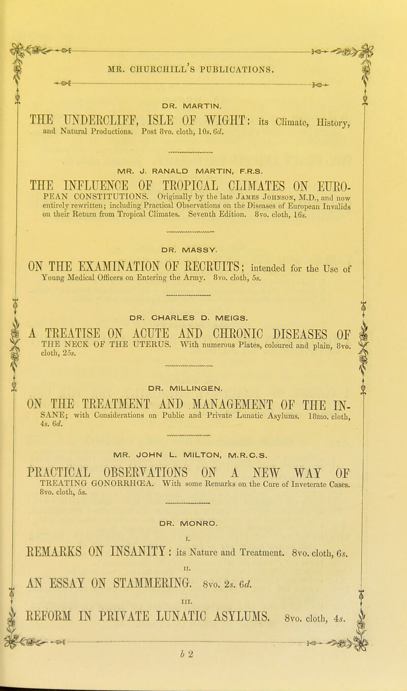 DR. MARTIN. THE UNDERCLIFF, ISLE OF WIGHT: its Climate, History, and Natural Productions. Post 8vo. cloth, 10s. Qd. MR. J. RANALD MARTIN, F.R.S. THE INFLUENCE OF TROPICAL CLIMATES ON EURO- PEAN CONSTITUTIONS. Originally by the late James Johnson, M.D., and now entirely rewritten; including Practical Observations on the Diseases of European Invalids on their Return from Tropical Climates. Seventh Edition. 8vo. cloth, 16s. DR. MASSY. ON THE EXAMINATION OF RECRUITS; intended for the Use of Young Medical Officers on Entering the Army. 8vo. cloth, 5s. DR. CHARLES D. MEIGS. A TREATISE ON ACUTE AND CHRONIC DISEASES OF THE NECK OF THE UTERUS. With numerous Plates, coloured and plain, 8vo. cloth, 25s. DR. MILLINGEN. ON THE TREATMENT AND MANAGEMENT OF THE IN- SANE; with Considerations on Public and Private Lunatic Asylums. 18mo cloth 4s. 6d. ' MR. JOHN L. MILTON, M.R.C.S. PRACTICAL OBSERVATIONS ON A NEW WAT OF TREATING GONORRHOEA. With some Remarks on the Cure of Inveterate Cases. 8vo. cloth, 5s. DR. MONRO. REMARKS ON INSANITY : its Nature and Treatment. 8vo. cloth, 6* ii. AN ESSAY ON STAMMERING. 8vo. 2,. 6* in. REFORM IN PRIVATE LUNATIC ASYLUMS. 8vo. cloth, 4,. | <3fco~ - — -jo 55^|i2