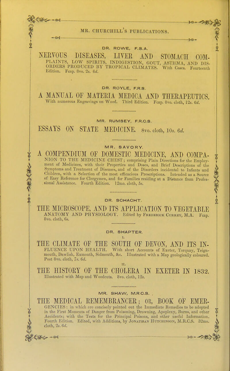 —■ *e—£. mr. churchill's publications. — -lo • DR. ROWE, F.S.A. NERVOUS DISEASES, LITER AND STOMACH COM- PLAINTS, LOW SPIRITS, INDIGESTION, GOUT, ASTHMA, AND DIS- ORDERS PRODUCED BY TROPICAL CLIMATES. With Cases. Fourteenth Edition. Fcap. 8vo. 2s. 6d. DR. ROYLE, F.R.S. A MANUAL OF MATERIA MEDICA AND THERAPEUTICS. With numerous Engravings on Wood. Third Edition. Fcap. 8vo. cloth, 12s. 6d. MR. RUMS E Y, F.R.C.S. ESSAYS ON STATE MEDICINE. 8vo. cloth, 10*. 6* MR. SAVORY. A COMPENDIUM OF DOMESTIC MEDICINE, AND COMPA- NION TO THE MEDICINE CHEST ; comprising Plain Directions for the Employ- ment of Medicines, with their Properties and Doses, and Brief Descriptions of the Symptoms and Treatment of Diseases, and of the Disorders incidental to Infants and Children, with a Selection of the most efficacious Prescriptions. Intended as a Source of Easy Reference for Clergymen, and for Families residing at a Distance from Profes- sional Assistance. Fourth Edition. 12mo. cloth, 5s. DR. SCHACHT. THE MICROSCOPE, AND ITS APPLICATION TO VEGETABLE ANATOMY AND PHYSIOLOGY. Edited by Frederick Currey, M.A. Fcap. 8vo. cloth, 6s. DR. SHAPTER. I. THE CLIMATE OF THE SOUTH OF DEVON, AND ITS In- fluence UPON HEALTH. With short Accounts of Exeter, Torquay, Teign- mouth, Dawlish, Exmouth, Sidmouth, &c. Illustrated with a Map geologically coloured. Post 8vo. cloth, 7s. 6d. THE HISTORY OF THE CHOLERA IN EXETER IN 1832. Illustrated with Map and Woodcuts. 8vo. cloth, 12s. MR. SHAW, M.RC.S. . THE MEDICAL REMEMBRANCER; OR, BOOK OF EMER- GENCIES : in which are concisely pointed out the Immediate Remedies to be .adopted in the First Moments of Danger from Poisoning, Drowning, Apoplexy, Burns, and other Accidents; with the Tests for the Principal Poisons, and other useful Information. Fourth Edition. Edited, with Additions, by Jonathan Hutchinson, M.R.C.S. 32mo. cloth, 2s. 6d. i