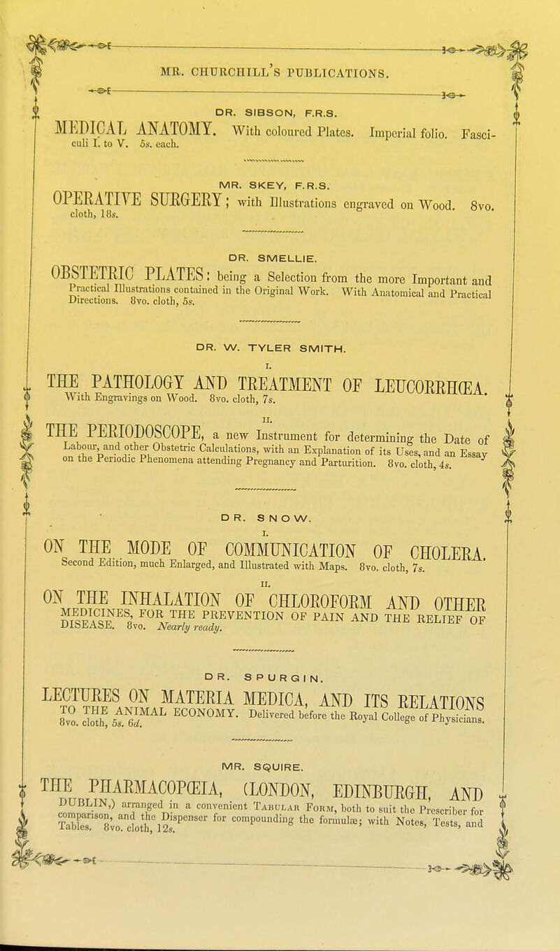 jpfite*^ ■ : ,o— * ,„„„ „ > ^ MR. CHURCHILL S PUBLICATIONS. DR. SIBSON, F.R.S. MEDICAL ANATOMY. With coloured Plates. Imperial folio. Fasci- culi I. to V. 5s. each. MR. SKEY, F.R.S. OPERATIVE SURGERY; with Illustrations engraved on Wood. 8vo. cloth, 18s. DR. SMELLIE. OBSTETRIC PLATES: being a Selection from the more Important and Practical Illustrations contained in the Original Work. With Anatomical and Practical Directions. 8vo. cloth, 5s. DR. W. TYLER SMITH. I. „ THE PATHOLOGY AND TREATMENT OF LEUCORRH(EA With Engravings on Wood. 8vo. cloth, 7s. ' J' .V II. A i THE PERIODOSCOPE, a new Instrument for determining the Date of J V Labour and other Obstetric Calculations, with an Explanation of its Uses, and an Essay ^ ^ on the Periodic Phenomena attending Pregnancy and Parturition. 8vo cloth 4s A DR. S N O W. ON THE MODE OF COMMUNICATION OF CHOLERA Second Edition, much Enlarged, and Illustrated with Maps. 8vo. cloth, 7s. ON THE INHALATION OF 'CHLOROFORM AND OTHER SaC^ES«' F0R ™E PREVENTION OF PAIN AND THE RELIEF OF UlbliAbE. 8vo. Nearly ready. DR. SPURGIN. LECTURES ON MATERIA MEDICA, AND ITS RELATIONS 2.™SMAL ECONOMY. M^l^the^li^i^ MR. SQUIRE. i THE PHARMACOPEIA, (LONDON, EDINBURGH, AND i DUBLIN,) arranged in a convenient Tabulah Form, both to suit the Prescribe!- for f S^S7,omltl^eWei °0mp0Undin« the with Notes, Tests! and