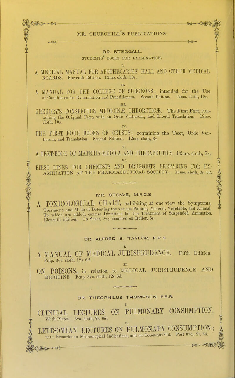 — dr. steggall. students' books fok examination. I. A MEDICAL MANUAL FUR APOTHECARIES' HALL AND OTHER MEDICAL BOARDS. Eleventh Edition. 12mo. cloth, 10s. ii. A MANUAL FOR THE COLLEGE OF SURGEONS; intended for the Use of Candidates for Examination and Practitioners. Second Edition. 12mo. cloth, 10s. m. GREGORY'S CONSPECTUS MEDICINE THEORETICS. The First Part, con- taining the Original Text, with an Ordo Verborum, and Literal Translation. 12mo. cloth, 10s. IV. THE FIRST FOUR BOOKS OF CELSUS; containing the Text, Ordo Ver- borum, and Translation. Second Edition. 12rno. cloth, 8s. v. A TEXT-BOOK OF MATERIA-MEDICA AND THERAPEUTICS. i2mo. cloth, is. VI. t FIRST LINES FOR CHEMISTS AND DRUGGISTS PREPARING FOR Ex- amination AT THE PHARMACEUTICAL SOCIETY. 18mo. cloth, 3s. 6d. MR. STOWE, M.R.C.S. A T0XIC0L0GICAL CHART, exhibiting at one view the Symptoms, Treatment, and Mode of Detecting the various Poisons, Mineral, Vegetable, and Animal. To which'are added, concise Directions for the Treatment of Suspended Animation. Eleventh Edition. On Sheet, 2s.; mounted on Roller, 5s. DR. ALFRED S. TAYLOR, F.R.S. I. A MANUAL OF MEDICAL JURISPRUDENCE. Fifth Edition. Fcap. 8vo. cloth, 12s. 6d. ii. ON POISONS, in relation to MEDICAL JURISPRUDENCE AND MEDICINE. Fcap. 8vo. cloth, 12s. 6d. DR. THEOPHILUS THOMPSON, F.R.S. CLINICAL LECTURES ON PULMONARY CONSUMPTION. With Plates. 8vo. cloth, 7s. Gd. \ LETTSOMIAN LECTURES ON PULMONARY CONSUMPTION; A, t with Remarks on Microscopical Indications, and on Cocoa-nut Oil. Post 8vo., 2s. 6d. »