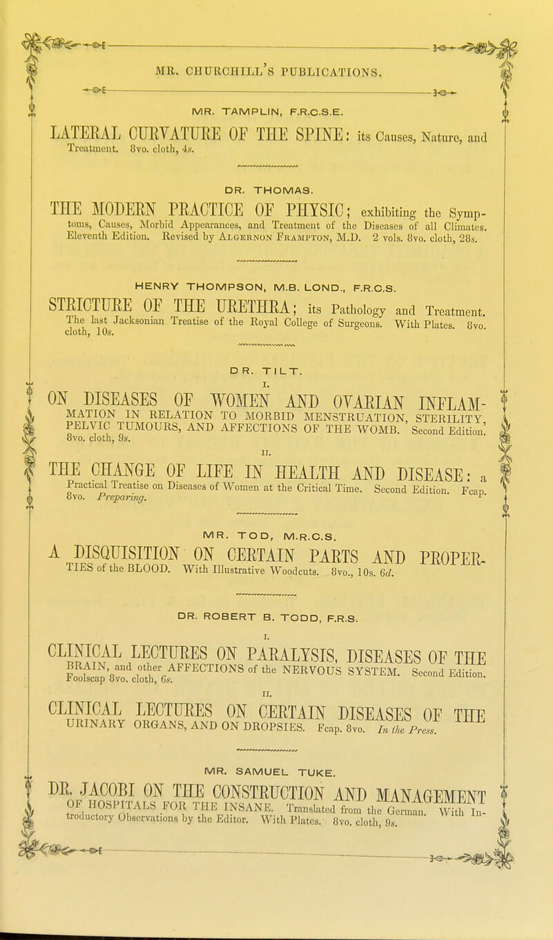 ■®* --an^ mr. churciiill's publications. m —©< ^6— MR. TAMPLIN, F.R.C.S.E. LATERAL CURVATURE OF THE SPINE: its Causes, Nature, and Treatment 8vo. cloth, 4s. DR. THOMAS. THE MODERN PRACTICE OF PHYSIC; exhibiting the symP- toms, Causes, Morbid Appearances, and Treatment of the Diseases of all Climates. Eleventh Edition. Revised by Algernon Frampton, M.D. 2 vols. 8vo. cloth, 28s. HENRY THOMPSON, M.B. LOND, F.R.C.S. STRICTURE OF THE URETHRA; its Pathology and Treatment. The last Jacksoman Treatise of the Royal College of Surgeons. With Plates 8vo cloth, 10s. D R. TILT. ON DISEASES OF WOMEN AND OVARIAN INFLAM- t MATION IN RELATION TO MORBID MENSTRUATION STERILITY PELVIC TUMOURS, AND AFFECTIONS OF THE WOMB. ' Second Edition! ovo. cloth, i)s. f THE CHANGE OF LIFE IN HEALTH AND DISEASE: a Practical Treatise on Diseases of Women at the Critical Time. Second Edition Fcan 8vo. Preparing. '' MR. TOD, M.R.C.S. AT?E??FRSTIS^w0?TnCMTAIN PARTS MJ) ™PEP, TIES of the BLOOD. With Illustrative Woodcuts. 8vo., 10s. 6d. DR. ROBERT B. TODD, F.R.S. CL™ EAL HCTIJEES 0N PARALYSIS, DISEASES OF THE ?ootapVvo. cli:r6sAFFECTIONSOfthe NERV0US SYSTEM. Second Edition. ii. CLINICAL LECTURES ON CERTAIN DISEASES OF THE URINARY ORGANS, AND ON DROPSIES. Fcap. 8yo. 7*X Press! MR. SAMUEL TUKE. DR. JACOBI ON THE CONSTRUCTION AND MANAGEMENT OF HOSPITALS FOR, THE INSANE. Translated from tlS ™ troductory Observations by the Editor. With Plates. 8vo. cloth Ik. JO—