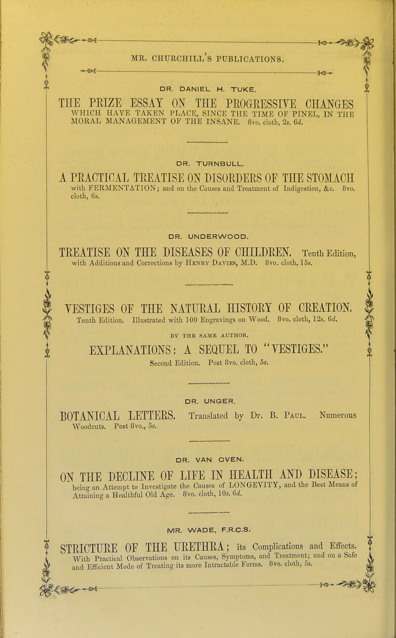 *<j#s~-«* : _ MR. CHURCHILL S PUBLICATIONS. 3«h DR. DANIEL H. TUKE. TIIE PEIZE ESSAY ON THE PROGRESSIVE CHANGES WHICH HAVE TAKEN PLACE, SINCE THE TIME OF PINEL, IN THE MORAL MANAGEMENT OF THE INSANE. 8vo. cloth, 2s. 6d. 1 DR. TURNBULL. A PRACTICAL TREATISE ON DISORDERS OE THE STOMACH with FERMENTATION; and on the Causes and Treatment of Indigestion, &c. 8vo. cloth, 6s. DR. UNDERWOOD. TREATISE ON THE DISEASES OE CHILDREN. Tenth Edition, with Additions and Corrections by Henry Davies, M.D. 8vo. cloth, 15s. YESTIGES OE THE NATURAL HISTORY OE CREATION. Tenth Edition. Illustrated with 100 Engravings on Wood. 8vo. cloth, l'2s. 6d. BY THE SAME AUTHOR. EXPLANATIONS: A SEQUEL TO YESTIGES. Second Edition. Post 8vo. cloth, 5s. DR. UNGER. BOTANICAL LETTERS. Translated by Dr. B. Paul. Numerous Woodcuts. Post 8vo., 5s. DR. VAN OVEN. ON THE DECLINE OE LIFE IN HEALTH AND DISEASE; being an Attempt to Investigate the Causes of LONGEVITY, and the Best Means of Attaining a Healthful Old Age. 8vo. cloth, 10s. 6d. MR. WADE, F.R.CS. STRICTURE OF THE URETHRA; its Complications and Effects, f With Practical Observations on its Causes, Symptoms, and Treatment; and on a Safe 1 and Efficient Mode of Treating its more Intractable Forms. 8vo. cloth, 5s. «| leu*-**— T***1