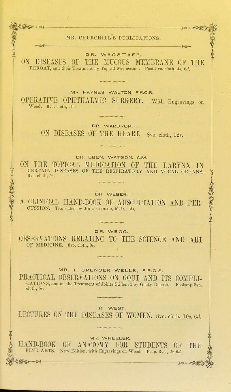 HS< *»--*«S>^ MR. CHURCHILL S PUBLICATIONS. V • PC— ——■—— — 30 ► \ D R. WA QSTAFF, ON DISEASES OF THE MUCOUS MEMBRANE OF THE THROAT, and their Treatment by Topical Medication. Post 8vo. cloth, 4s. 6d. MR. HAYNES WALTON, F.R.C.S. OPERATIVE OPHTHALMIC SURGERY. With Engravings on Wood. 8vo. cloth, 18s. DR. WARDROP. ON DISEASES OF THE HEART. 8vo. cloth, 12*. DR. EBEN. WATSON, A.M. ON THE TOPICAL MEDICATION OF THE LARYNX IN CERTAIN DISEASES OF THE RESPIRATORY AND VOCAL ORGANS. 8vo. cloth, 5s. DR. WEBER. A CLINICAL HAND-BOOK OF AUSCULTATION AND PER- CUSSION. Translated by John Cockle, M.D. 5s. II DR. W EGG. OBSERYATIONS RELATING TO THE SCIENCE AND ART OF MEDICINE. 8vo. cloth, 8s. MR. T. SPENCER WELLS, F.R.C.S. PRACTICAL OBSERYATIONS ON GOUT AND ITS COMPLI- CATIONS, and on the Treatment of Joints Stiffened by Gouty Deposits. Foolscap 8vo. cloth, 5s. R. WEST. LECTURES ON THE DISEASES OE WOMEN. 8v„. doth, io». <Sd. V MR. WHEELER. HAND-BOOK OF ANATOMY FOR STUDENTS OF THE FINE AIM'S. New Edition, with Engravings on Wood. Fcap. 8vo., 2s. Gd.