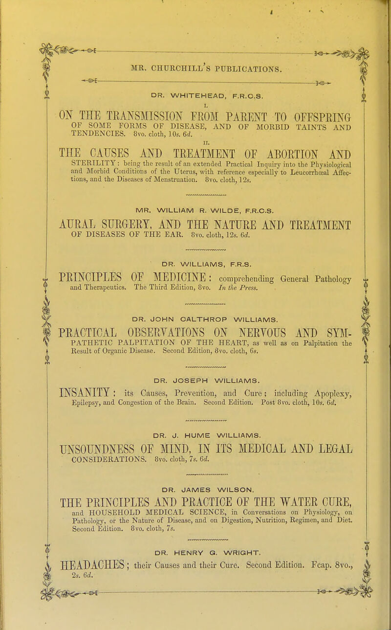 DR. WHITEHEAD, F.R.C.S. ON THE TRANSMISSION FROM PARENT TO OFFSPRING OF SOME FORMS OF DISEASE, AND OF MORBID TAINTS AND TENDENCIES. 8vo. cloth, ].0s. 6d. THE CAUSES AND TREATMENT OF ABORTION AND STERILITY: being the result of an extended Practical Inquiry into the Physiological and Morbid Conditions of the Uterus, with reference especially to Leucorrhoeal Affec- tions, and the Diseases of Menstruation. 8vo. cloth, 12s. MR. WILLIAM R. WILDE, F.R.C.S. AURAL SURGERY, AND THE NATURE AND TREATMENT OF DISEASES OF THE EAR. 8vo. cloth, 12s. 6d. DR. WILLIAMS, F.R.S. PRINCIPLES OF MEDICINE: comprehending General Pathology and Therapeutics. The Third Edition, 8vo. In the Press. DR. JOHN CALTHROP WILLIAMS. PRACTICAL OBSERVATIONS ON NERYOUS AND Sym- pathetic PALPITATION OF THE HEART, as well as on Palpitation the Result of Organic Disease. Second Edition, 8vo. cloth, 6s. DR. JOSEPH WILLIAMS. INSANITY I its Causes, Prevention, and Cure; including Apoplexy, Epilepsy, and Congestion of the Brain. Second Edition. Post 8vo. cloth, 10s. 6d. DR. J. HUME WILLIAMS. UNSOUNDNESS OF MIND, IN ITS MEDICAL AND LEGAL CONSIDERATIONS. 8vo. cloth, 7s. 6d. DR. JAMES WILSON. THE PRINCIPLES AND PRACTICE OF THE WATER CURE, and HOUSEHOLD MEDICAL SCIENCE, in Conversations on Physiology, on Pathology, or the Nature of Disease, and on Digestion, Nutrition, Regimen, and Diet. Second Edition. 8vo. cloth, 7s. DR. HENRY G. WRIGHT. HEADACHES ; their Causes and their Cure. Second Edition. Fcap. 8vo., 2s. 6d.