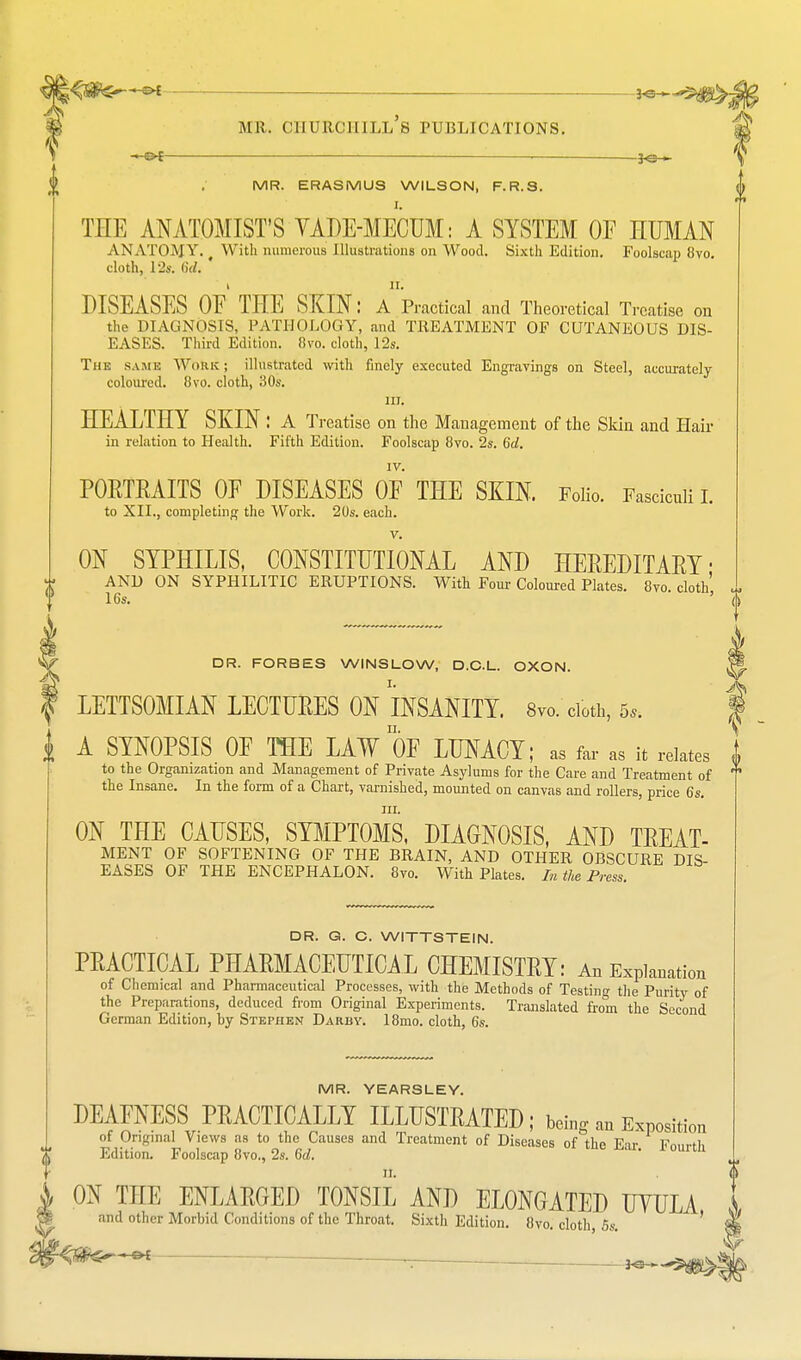 « P[ ■ ]<; > ■< mr. ghurchill's publications. — —30 » MR. ERASMUS WILSON, F.R.S. THE ANATOMIST'S YADE-MECUM: A SYSTEM OE HUMAN ANATOMY. f With numerous Illustrations on Wood. Sixth Edition. Foolscap 8vo. cloth, 12a 6d. 1 11. DISEASES OE THE SKIN: A Practical and Theoretical Treatise on the DIAGNOSIS, PATHOLOGY, and TREATMENT OF CUTANEOUS DIS- EASES. Third Edition. 8vo. cloth, 12s. The same Work; illustrated with finely executed Engravings on Steel, accurately coloured. 8vo. cloth, 30s. 111. HEALTHY SKIN : A Treatise on the Management of the Skin and Hair in relation to Health. Fifth Edition. Foolscap 8vo. 2s. 6d. IV. PORTRAITS OF DISEASES OF THE SKIN. Folio. Fasciculi I. to XII., completing the Work. 20s. each. v. ON SYPHILIS, CONSTITUTIONAL AND HEREDITARY ■ AND ON SYPHILITIC ERUPTIONS. With Four Coloured Plates. 8vo cloth' 16s. ' ' DR. FORBES WINSLOW, D.C.L. OXON. ^ LETTSOMIAN LECTURES ON INSANITY. 8vo. cloth, 5,. I A SYNOPSIS OF THE LAW OF LUNACY; as far as it relates i to the Organization and Management of Private Asylums for the Care and Treatment of ? the Insane. In the form of a Chart, varnished, mounted on canvas and rollers, price 6s. in. ON THE CAUSES, SYMPTOMS, DIAGNOSIS, AND TREAT- MENT OF SOFTENING OF THE BRAIN, AND OTHER OBSCURE DIS- EASES OF THE ENCEPHALON. 8vo. With Plates. In the Press. DR. G. C. WITTSTEIN. PRACTICAL PHARMACEUTICAL CHEMISTRY: An Explanation of Chemical and Pharmaceutical Processes, with the Methods of Testing the Purity of the Preparations, deduced from Original Experiments. Translated from the Second German Edition, by Stephen Darby. 18mo. cloth, 6s. MR. YEARSLEY. DEAFNESS PRACTICALLY ILLUSTRATED; being an ExPOSitio of Original Views as to the Causes and Treatment of Diseases of the Ear Fn,,rtl, Edition. Foolscap 8vo., 2s. 6d. ' 0U1U1 0 ON THE ENLARGED TONSIL AND ELONGATED UYULA S and other Morbid Conditions of the Throat. Sixth Edition. 8vo. cloth, 5s. ' Sfe Sin—— .