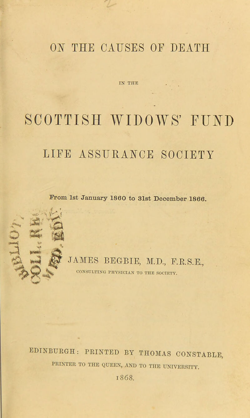 ON THE CAUSES OF DEATH IN THE SCOTTISH WIDOWS’ FUND LIFE ASSURANCE SOCIETY From 1st January 1860 to 31st December 1866. N rfu fa* o A H \ ■% JAMES BEGBIE, M.D., E.R.S.E., CONSULTING PHYSICIAN TO THE SOCIETY. EDINBURGH: PRINTED BY THOMAS CONSTABLE, PRINTER TO THE QUEEN, AND TO THE UNIVERSITY.