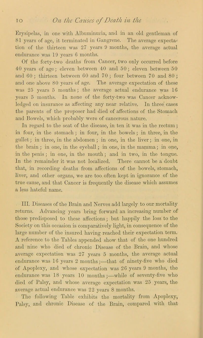 Erysipelas, in one with Albuminuria, and in an old gentleman of 81 years of age, it terminated in Gangrene. The average expecta- tion of the thirteen was 27 years 9 months, the average actual endurance was 19 years 6 months. Of the forty-two deaths from Cancer, two only occurred before 40 years of age; eleven between 40 and 50; eleven between 50 and 60 ; thirteen between 60 and 70 ; four between 70 and 80 ; and one above 80 years of age. The average expectation of these was 25 years 5 months; the average actual endurance was 16 years 5 months. In none of the forty-two was Cancer acknow- ledged on insurance as affecting any near relative. In three cases the parents of the proposer had died of affections of the Stomach and Bowels, which probably were of cancerous nature. In regard to the seat of the disease, in ten it was in the rectum; in four, in the stomach; in four, in the bowels ; in three, in the gullet; in three, in the abdomen ; in one, in the liver; in one, in the brain ; in one, in the eyeball; in one, in the mamma; in one, in the penis; in one, in the mouth; and in two, in the tongue. In the remainder it was not localized. There cannot be a doubt that, in recording deaths from affections of the bowels, stomach, liver, and other organs, we are too often kept in ignorance of the true cause, and that Cancer is frequently the disease which assumes a less hateful name. III. Diseases of the Brain and Nerves add largely to our mortality returns. Advancing years bring forward an increasing number of those predisposed to these affections; but happily the loss to the Society on this occasion is comparatively light, in consequence of the large number of the insured having reached their expectation term. A reference to the Tables appended show that of the one hundred and nine who died of chronic Disease of the Brain, and whose average expectation was 27 years 5 months, the average actual endurance was 16 years 2 months;—that of ninety-five who died of Apoplexy, and whose expectation was 26 years 9 months, the endurance was 18 years 10 months;—while of seventy-five who died of Palsy, and whose average expectation was 25 years, the average actual endurance was 22 years 8 months. The following Table exhibits the mortality from Apoplexy, Palsy, and chronic Disease of the Brain, compared with that