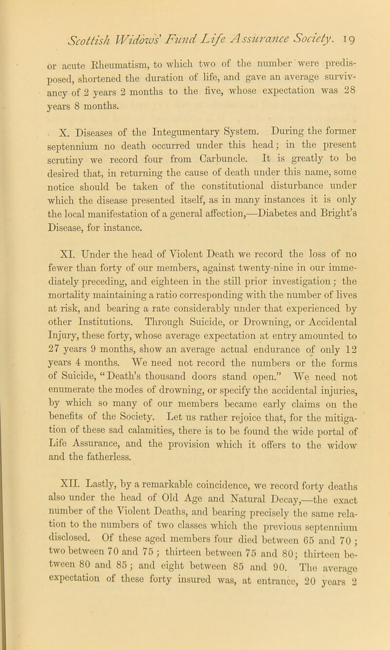 or acute Rheumatism, to which two of the number were predis- posed, shortened the duration of life, and gave an average surviv- ancy of 2 years 2 months to the five, whose expectation was 28 years 8 months. X. Diseases of the Integumentary System. During the former septennium no death occurred under this head; in the present scrutiny we record four from Carbuncle. It is greatly to be desired that, in returning the cause of death under this name, some notice should be taken of the constitutional disturbance under which the disease presented itself, as in many instances it is only the local manifestation of a general affection,—Diabetes and Bright’s Disease, for instance. XI. Under the head of Violent Death we record the loss of no fewer than forty of our members, against twenty-nine in our imme- diately preceding, and eighteen in the still prior investigation; the mortality maintaining a ratio corresponding with the number of lives at risk, and bearing a rate considerably under that experienced by other Institutions. Through Suicide, or Drowning, or Accidental Injury, these forty, whose average expectation at entry amounted to 27 years 9 months, show an average actual endurance of only 12 years 4 months. We need not record the numbers or the forms of Suicide, “ Death’s thousand doors stand open.” We need not enumerate the modes of drowning, or specify the accidental injuries, by which so many of our members became early claims on the benefits of the Society. Let us rather rejoice that, for the mitiga- tion of these sad calamities, there is to be found the wide portal of Life Assurance, and the provision which it offers to the widow and the fatherless. XII. Lastly, by a remarkable coincidence, we record forty deaths also under the head of Old Age and Natural Decay,—the exact number of the Violent Deaths, and bearing precisely the same rela- tion to the numbers of two classes which the previous septennium disclosed. Of these aged members four died between 65 and 70 ; two between 70 and 75 ; thirteen between 75 and 80; thirteen be- tween 80 and 85 ; and eight between 85 and 90. The average expectation of these forty insured was, at entrance, 20 years 2