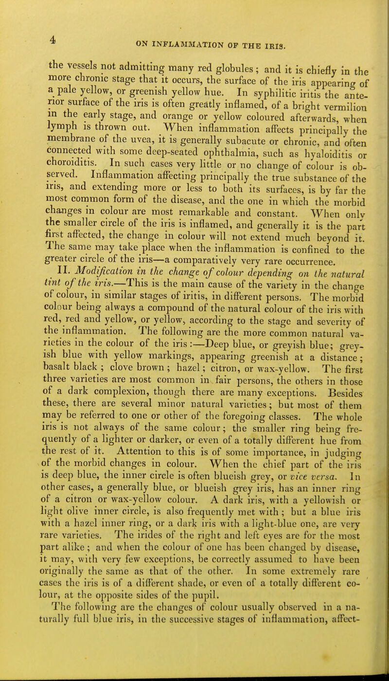 ON INFLAMMATION OP THE IRIS. the vessels not admitting many red globules; and it is chiefly in the more chronic stage that it occurs, the surface of the iris appearing of a pale yellow, or greenish yellow hue. In syphilitic iritis the ante- rior surface of the iris is often greatly inflamed, of a bright vermilion in the early stage, and orange or yellow coloured afterwards, when lymph IS thrown out. When inflammation affects principally the membrane of the uvea, it is generally subacute or chronic, and often connected with some deep-seated ophthalmia, such as hyaloiditis or choroiditis. In such cases very little or no change of colour is ob- served. Inflammation affecting principally the true substance of the ins, and extending more or less to both its surfaces, is by far the most common form of the disease, and the one in which the morbid changes in colour are most remarkable and constant. When onlv the smaller circle of the iris is inflamed, and generally it is the part first affected, the change in colour will not extend much beyond it. The same may take place when the inflammation is confined to the greater circle of the iris—a comparatively very rare occurrence. II. Modificalion in the change of colour depending on the natural tint of the iris.—-This is the main cause of the variety in the change of colour, in similar stages of iritis, in different persons. The morbid colour being always a compound of the natural colour of the iris with red, red and yellow, or yellow, according to the stage and severity of the inflammation. The following are the more common natural va- rieties in the colour of the iris:—Deep blue, or greyish blue; grey- ish blue with yellow markings, appearing greenish at a distance; basalt black ; clove brown ; hazel; citron, or wax-yellow. The first three varieties are most common in fair persons, the others in those of a dark complexion, though there are many exceptions. Besides these, there are several minor natural varieties; but most of them may be referred to one or other of the foregoing classes. The whole iris is not always of the same colour; the smaller ring being fre- quently of a lighter or darker, or even of a totally different hue from the rest of it. Attention to this is of some importance, in judging of the morbid changes in colour. When the chief part of the iris is deep blue, the inner circle is often blueish grey, or vice versa. In other cases, a generally blue, or blueish grey iris, has an inner ring of a citron or wax-yellow colour. A dark iris, with a yellowish or light olive inner circle, is also frequently met with; but a blue iris with a hazel inner ring, or a dark iris with a light-blue one, are very rare varieties. The irides of the right and left eyes are for the most part alike; and when the colour of one has been changed by disease, it may, with very few exceptions, be correctly assumed to have been originally the same as that of the other. In some extremely rare cases the iris is of a different shade, or even of a totally different co- lour, at the opposite sides of the pupil. The following are the changes of colour usually observed in a na- turally full blue iris, in the successive stages of inflammation, affect-