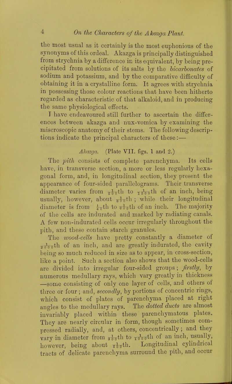 the most usual as it certainly is the most euphonious of the synonyms of this ordeal. Akazga is principally distinguished from strychnia by a difference in its equivalent, by being pre- cipitated from solutions of its salts by the bicarbonates of sodium and potassium, and by the comparative difficulty of obtaining it in a crystalline form. It agrees with strychnia in possessing those colour reactions that have been hitherto regarded as characteristic of that alkaloid, and in producing the same physiological effects. T have endeavoured still further to ascertain the differ- ences between akazga and nux-vomica by examining the miscroscopic anatomy of their stems. The following descrip- tions indicate the principal characters of these:— Akazga. (Plate VII. figs. 1 and 2.) The pith consists of complete parenchyma. Its cells have, in transverse section, a more or less regularly hexa- gonal form, and, in longitudinal section, they present the appearance of four-sided parallelograms. Their transverse diameter varies from r-£~oth to T3Voth of an inch, being usually, however, about ¥ihfth ; while their longitudinal diameter is from j-g-th to -sA-oth of an inch. The majority of the cells are indurated and marked by radiating canals. A few non-indurated cells occur irregularly throughout the pith, and these contain starch granules. The wood-cells have pretty constantly a diameter of iroVo4h of an inch, and are greatly indurated, the cavity being so much reduced in size as to appear, in cross-section, like a point. Such a section also shows that the wood-cells are divided into irregular four-sided groups ; firstly, by numerous medullary rays, which vary greatly in thickness —some consisting of only one layer of cells, and others of three or four ; and, secondly, by portions of concentric rings, which consist of plates of parenchyma placed at right angles to the medullary rays. The dotted ducts are almost invariably placed within these parenchymatous plates. They are nearly circular in form, though sometimes com- pressed radially, and, at others, concentrically; and they vary in diameter from g-J-g-th to xoVvth of an inch, usually, however, being about gAvtb. Longitudinal cylindrical tracts of delicate parenchyma surround the pith, and occur