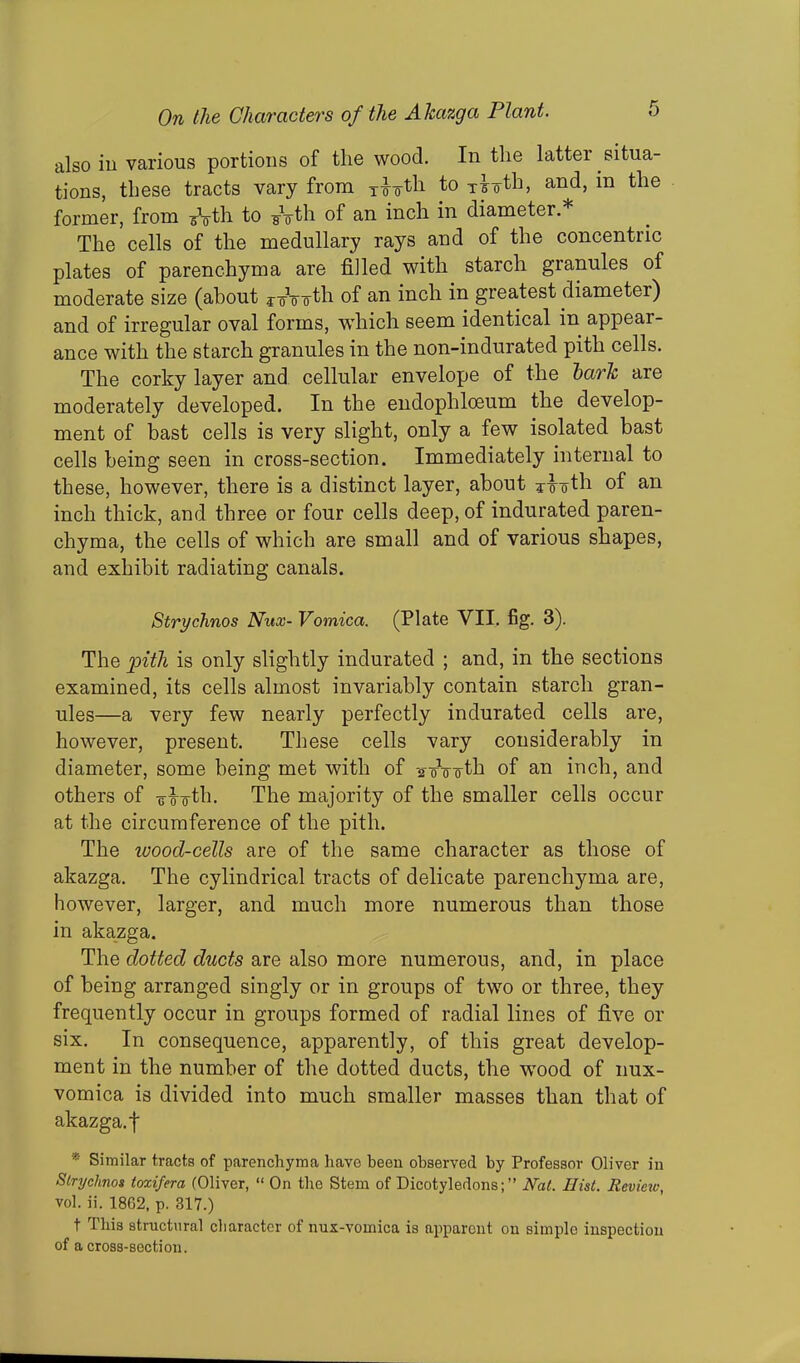 also in various portions of the wood. In the lattei situa- tions, these tracts vary from tto^ to xio-tb, and, in the former, from ^Vth to -g-Vth of an inch in diameter.* The cells of the medullary rays and of the concentric plates of parenchyma are filled with starch granules of moderate size (about roVo'fh of an inch in greatest diameter) and of irregular oval forms, which seem identical in appear- ance with the starch granules in the non-indurated pith cells. The corky layer and cellular envelope of the hark are moderately developed. In the endophlceum the develop- ment of hast cells is very slight, only a few isolated bast cells being seen in cross-section. Immediately internal to these, however, there is a distinct layer, about *^-oth of an inch thick, and three or four cells deep, of indurated paren- chyma, the cells of which are small and of various shapes, and exhibit radiating canals. Strychnos Nux- Vomica. (Plate VII. fig. 3). The pith is only slightly indurated ; and, in the sections examined, its cells almost invariably contain starch gran- ules—a very few nearly perfectly indurated cells are, however, present. These cells vary considerably in diameter, some being met with of -27Vo-th of an inch, and others of -g-^tli. The majority of the smaller cells occur at the circumference of the pith. The wood-cells are of the same character as those of akazga. The cylindrical tracts of delicate parenchyma are, however, larger, and much more numerous than those in akazga. The dotted ducts are also more numerous, and, in place of being arranged singly or in groups of two or three, they frequently occur in groups formed of radial lines of five or six. In consequence, apparently, of this great develop- ment in the number of the dotted ducts, the wTood of nux- vomica is divided into much smaller masses than that of akazga. f * Similar tracts of parenchyma have been observed by Professor Oliver in Slryclinos toxifera (Oliver, “ On the Stem of Dicotyledons;” Nat. Hist. Revieiv, vol. ii. 1862, p. 317.) t This structural character of nux-voinica is apparent on sitnplo inspection of a cross-section.