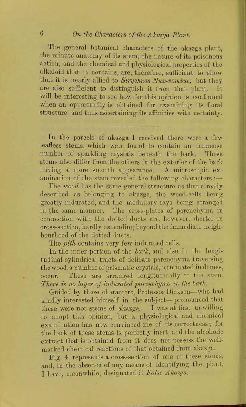 The genera] botanical characters of the akazga plant, the minute anatomy of its stem, the nature of its poisonous action, and the chemical and physiological properties of the alkaloid that it contains, are, therefore, sufficient to show that it is nearly allied to Stryclmos Flux-vomica; but they are also sufficient to distinguish it from that plant. It will be interesting to see how far this opinion is confirmed when an opportunity is obtained for examining its floral structure, and thus ascertaining its affinities with certainty. In the parcels of akazga I received there were a few leafless stems, which were found to contain an immense number of sparkling c^stals beneath the bark. These stems also differ from the others in the exterior of the bark having a more smooth appearance. A microscopic ex- amination of the stem revealed the following characters :— The ivood has the same general structure as that already described as belonging to akazga, the wood-cells being greatly indurated, and the medullary rays being arranged in the same manner. The cross-plates of parenchyma in connection with the dotted ducts are, however, shorter in cross-section, hardly extending beyond the immediate neigh- bourhood of the dotted ducts. The jpith contains very few indurated cells. In the inner portion of the bark, and also in the longi- tudinal cylindrical tracts of delicate parenchyma traversing the wood, a number of prismatic crystals, terminated in domes, occur. These are arranged longitudinally to the stem. There is no layer of indurated 'parenchyma in the bark. Guided by these characters, Professor Dickson—who had kindly interested himself in the subject—pronounced that these were not stems of akazga. I was at first unwilling to adopt this opinion, but a physiological and chemical examination has now convinced me of its correctness ; for the bark of these stems is perfectly inert, and the alcoholic extract that is obtained from it does not possess the well- marked chemical reactions of that obtained from akazga. Fig. 4 represents a cross-section of one of these stems, and, in the absence of any means of identifying the plant, I have, meanwhile, designated it False Akazga.