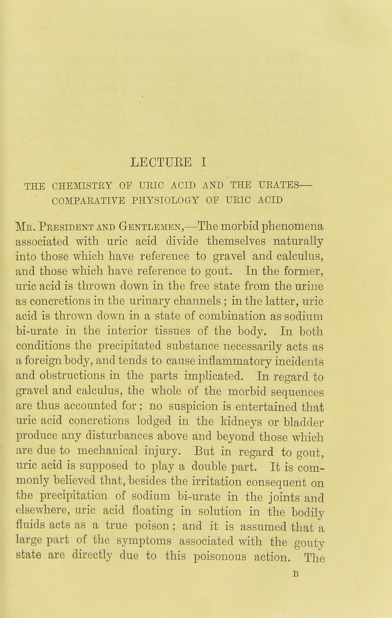 THE CHEMISTEY OF UEIC ACID AND THE UEATES— COMPAEATIVE PHYSIOLOGY OF URIC ACID Me. President and Gentlemen,—The morbid phenomena associated with uric acid divide themselves naturally into those which have reference to gravel and calculus, and those which have reference to gout. In the former, uric acid is thrown down in the free state from the urine as concretions in the urinary channels ; in the latter, uric acid is thrown down in a state of combination as sodium bi-urate in the interior tissues of the body. In both conditions the precipitated substance necessarily acts as a foreign body, and tends to cause inflammatory incidents and obstructions in the parts implicated. In regard to gravel and calculus, the whole of the morbid sequences are thus accounted for; no suspicion is entertained that uric acid concretions lodged in the kidneys or bladder produce any disturbances above and beyond those which are due to mechanical injury. But in regard to gout, uric acid is supposed to play a double part. It is com- monly beheved that, besides the irritation consequent on the precipitation of sodium bi-urate in the joints and elsewhere, uric acid floating in solution in the bodily fluids acts as a true poison; and it is assumed that a large part of the symptoms associated with the gouty state are directly due to this poisonous action. The B