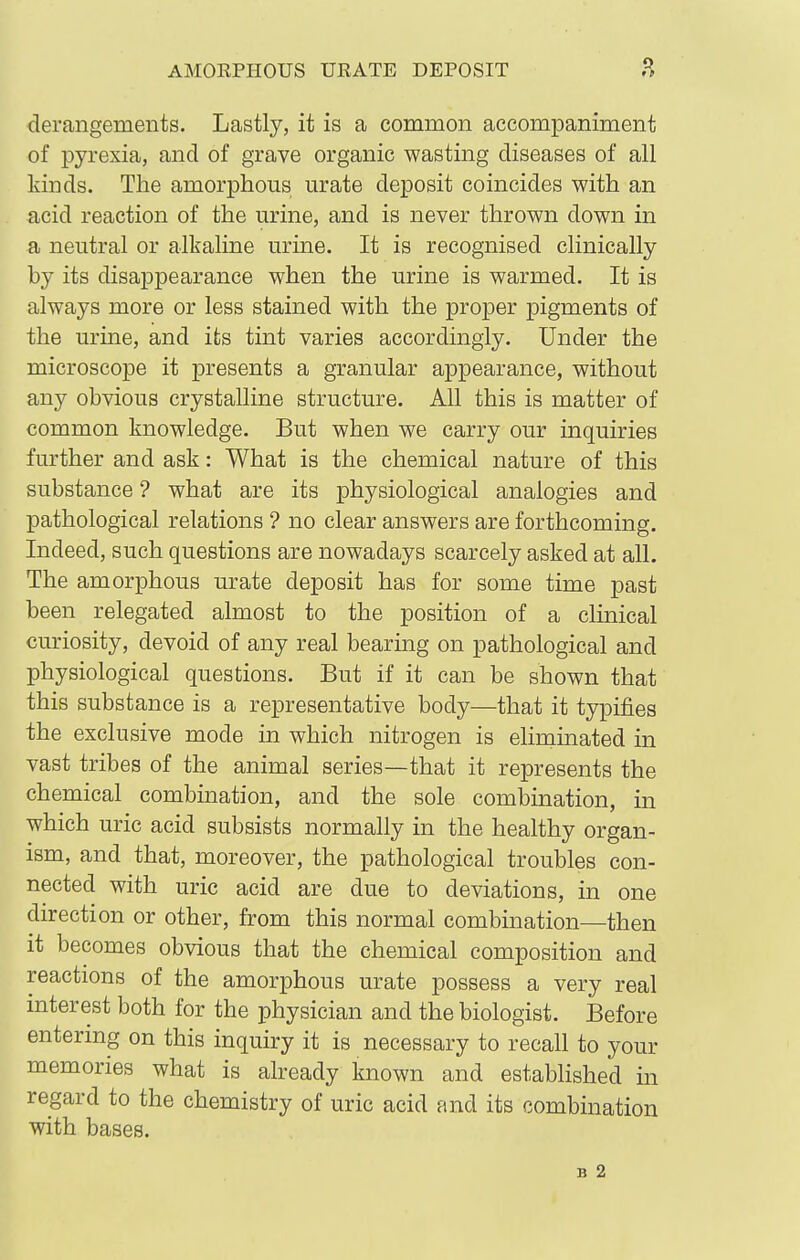 AMORPHOUS URATE DEPOSIT .H derangements. Lastly, it is a common accompaniment of pyrexia, and of grave organic wasting diseases of all lands. The amorphous urate deposit coincides with an acid reaction of the urine, and is never thrown down in a neutral or alkaline urine. It is recognised clinically by its disappearance when the urine is warmed. It is always more or less stained with the proper pigments of the urine, and its tint varies accordingly. Under the microscope it presents a granular appearance, without any obvious crystalline structure. All this is matter of common knowledge. But when we carry our inquiries further and ask: What is the chemical nature of this substance ? what are its physiological analogies and pathological relations ? no clear answers are forthcoming. Indeed, such questions are nowadays scarcely asked at all. The amorphous urate deposit has for some time past been relegated almost to the position of a clinical curiosity, devoid of any real bearing on pathological and physiological questions. But if it can be shown that this substance is a representative body—that it typifies the exclusive mode in which nitrogen is ehminated in vast tribes of the animal series—that it represents the chemical combination, and the sole combination, in which uric acid subsists normally in the healthy organ- ism, and that, moreover, the pathological troubles con- nected with uric acid are due to deviations, in one direction or other, from this normal combination—then it becomes obvious that the chemical composition and reactions of the amorphous urate possess a very real interest both for the physician and the biologist. Before entermg on this inquiry it is necessary to recall to your memories what is already known and established in regard to the chemistry of uric acid and its combination with bases. B 2