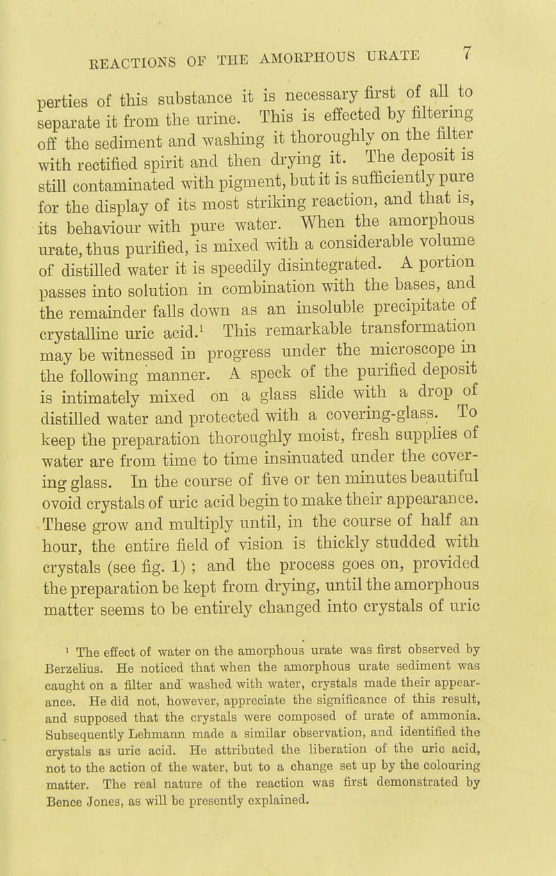 parties of this subetcance it is necessary first of all_ to separate it from the urine. This is effected by filtering off the sediment and washing it thoroughly on the filter with rectified spirit and then drying it. The deposit is stiU contaminated with pigment, but it is sufficiently pure for the display of its most striking reaction, and that is, its behaviour with pure water. When the amorphous urate, thus purified, is mixed with a considerable volume of distilled water it is speedily disuategrated. A portion passes into solution in combination with the bases, and the remainder falls down as an insoluble precipitate of crystalline uric acid.^ This remarkable transformation may be witnessed in progress under the microscope m the following manner. A speck of the purified deposit is intimately mixed on a glass shde with a drop of distilled water and protected with a covering-glass.^ To keep the preparation thoroughly moist, fresh supplies of water are from time to time insinuated under the cover- ing glass. In the course of five or ten minutes beautiful ovoid crystals of uric acid begin to make their appearance. These grow and multiply until, in the course of half an hour, the entire field of vision is thickly studded with crystals (see fig. 1) ; and the process goes on, provided the preparation be kept from drying, until the amorphous matter seems to be entirely changed into crystals of uric ' The effect of water on the amorphous urate was first observed by Berzelius. He noticed that when the amorphous urate sediment was caught on a filter and' washed with water, crystals made their appear- ance. He did not, however, appreciate the significance of this result, and supposed that the crystals were composed of urate of ammonia. Subsequently Lehmann made a similar observation, and identified the crystals as urie acid. He attributed the liberation of the uric acid, not to the action of the water, but to a change set up by the colouring matter. The real nature of the reaction was first demonstrated by Bence Jones, as will be presently explained.