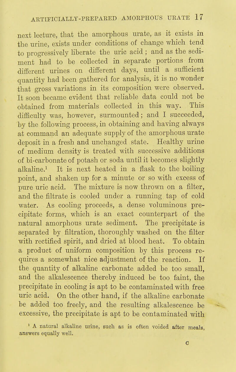 next lecture, that the amorphous urate, as it exists in the urine, exists under conditions of change which tend to progressively liberate the uric acid ; and as the sedi- ment had to be collected in separate portions from different urines on different days, until a sufficient quantity had been gathered for analysis, it is no wonder that gi'oss variations in its composition were observed. It soon became evident that reliable data could not be obtamed from materials collected in this way. This difficulty was, however, surmounted; and I succeeded, by the following process, in obtaining and having always at command an adequate supply of the amorphous urate deposit in a fresh and unchanged state. Healthy urine of medium density is treated with successive additions of bi-carbonate of potash or soda until it becomes slightly alkaline.^ It is next heated in a flask to the boiling point, and shaken up for a minute or so with excess of pure uric acid. The mixture is now thrown on a filter, and the filtrate is cooled under a running tap of cold water. As cooling proceeds, a dense voluminous pre- cipitate forms, which is an exact counterpart of the natural amorphous urate sediment. The precipitate is separated by filtration, thoroughly washed on the filter with rectified spirit, and dried at blood heat. To obtain a product of uniform composition by this process re- quires a somewhat nice adjustment of the reaction. If the quantity of alkaline carbonate added be too small, and the alkalescence thereby induced be too faint, the precipitate in cooling is apt to be contaminated with free uric acid. On the other hand, if the alkaline carbonate be added too freely, and the resulting alkalescence be excessive, the precipitate is apt to be contaminated with ' A natural alkaline urine, such as is often voided after meals, answers equally well. C