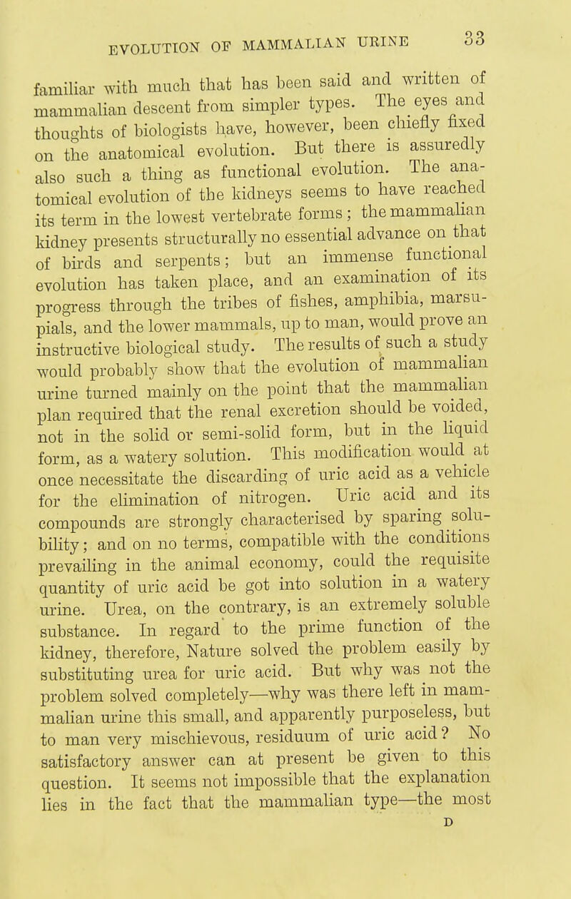 familiar with much that has been said and written of mammaUan descent from simpler types. The eyes and thoughts of biologists have, however, been chiefly fixed on the anatomical evolution. But there is assuredly also such a thing as functional evolution. The ana- tomical evolution of the kidneys seems to have reached its term in the lowest vertebrate forms; the mammahan kidney presents structurally no essential advance on that of birds and serpents; but an immense functional evolution has taken place, and an examination of its progress through the tribes of fishes, amphibia, marsu- pials, and the lower mammals, up to man, would prove an instructive biological study. The results of such a study would probably show that the evolution of mammalian urine turned mainly on the point that the mammahan plan required that the renal excretion should be voided, not in the sohd or semi-solid form, but in the hquid form, as a watery solution. This modification would at once necessitate the discarding of uric acid as a vehicle for the elimination of nitrogen. Uric acid and its compounds are strongly characterised by sparing solu- bility ; and on no terms, compatible with the conditions prevailing in the animal economy, could the requisite quantity of uric acid be got into solution in a watery urine. Urea, on the contrary, is an extremely soluble substance. In regard' to the prime function of the kidney, therefore, Nature solved the problem easily by substituting urea for uric acid. But why was not the problem solved completely—why was there left in mam- mahan urine this small, and apparently purposeless, but to man very mischievous, residuum of uric acid ? No satisfactory answer can at present be given to this question. It seems not impossible that the explanation hes in the fact that the mammalian type—the most