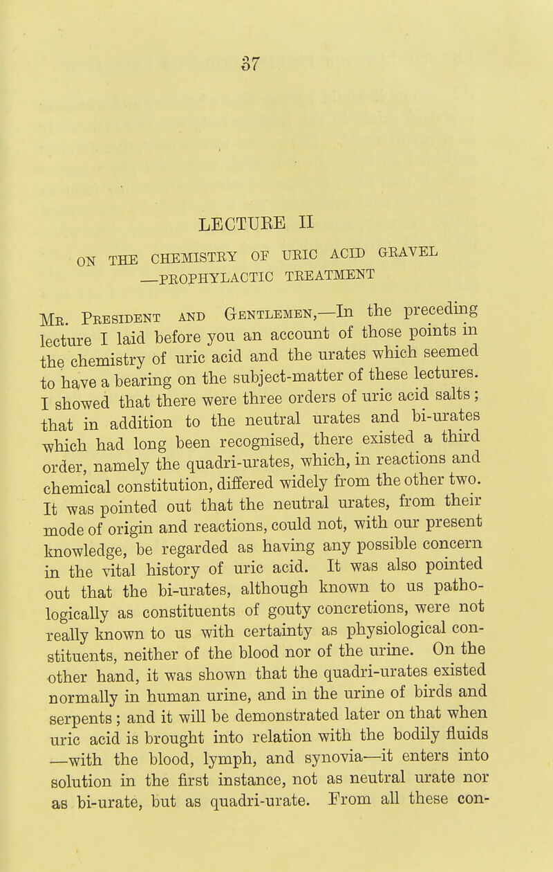 x)( LECTURE II ON THE CHEMISTEY OF UEIC ACID GEAVEL —PEOPHYLACTIC TEEATMENT Mr. Peesident and Gentlemen—In the preceding lecture I laid before you an account of those points m the chemistry of uric acid and the urates which seemed to have a bearing on the subject-matter of these lectures. I showed that there were three orders of uric acid salts; that in addition to the neutral urates and bi-urates which had long been recognised, there existed a thurd order namely the quadri-urates, which, in reactions and chemical constitution, differed widely from the other two. It was pointed out that the neutral urates, from then- mode of origin and reactions, could not, with our present knowledge, be regarded as having any possible concern in the vital history of uric acid. It was also pointed out that the bi-urates, although known to us patho- logically as constituents of gouty concretions, were not really known to us with certainty as physiological con- stituents, neither of the blood nor of the urine. On the other hand, it was shown that the quadri-urates existed normally in human urine, and in the urine of birds and serpents; and it will be demonstrated later on that when uric acid is brought into relation with the bodily fluids —with the blood, lymph, and synovia—it enters into solution in the first instance, not as neutral urate nor as bi-urate, but as quadri-urate. From all these con-