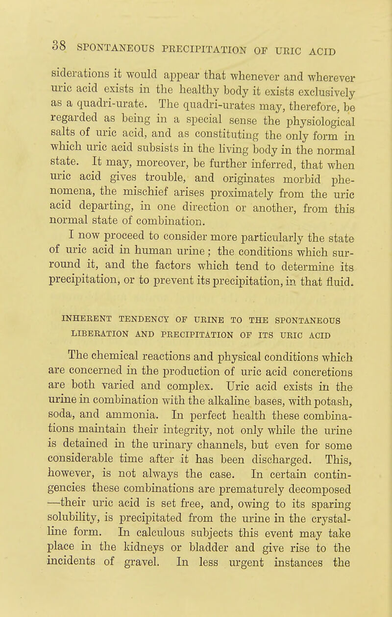 siclerations it would appear that whenever and wherever uric acid exists in the healthy body it exists exclusively as a quadri-urate. The quadri-urates may, therefore, be regarded as being in a special sense the physiological salts of uric acid, and as constituting the only form in which uric acid subsists in the hving body in the normal state. It may, moreover, be further inferred, that when m-ic acid gives trouble, and originates morbid phe- nomena, the mischief arises proximately from the uric acid departing, in one direction or another, from this normal state of combination. I now proceed to consider more particularly the state of uric acid in human urine; the conditions which sur- round it, and the factors which tend to determine its precipitation, or to prevent its precipitation, in that fluid. INHEEENT TENDENCY OF UEINE TO THE SPONTANEOUS LIBERATION AND PRECIPITATION OP ITS URIC ACID The chemical reactions and physical conditions which are concerned in the production of uric acid concretions are both varied and complex. Uric acid exists in the urine in combination with the alkaline bases, with potash, soda, and ammonia. In perfect health these combina- tions maintain their integrity, not only while the urine is detained in the urinary channels, but even for some considerable time after it has been discharged. This, however, is not always the case. In certain contin- gencies these combinations are prematurely decomposed —their uric acid is set free, and, owing to its sparing solubility, is precipitated from the urine in the crystal- line form. In calculous subjects this event may take place in the kidneys or bladder and give rise to the incidents of gravel. In less urgent instances the