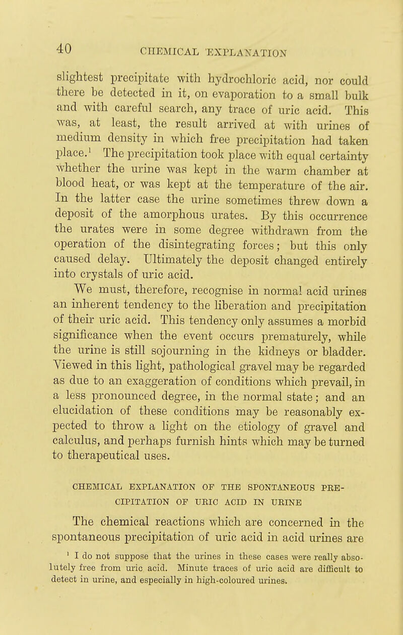 slightest precipitate with hydrochloric acid, nor could there be detected in it, on evaporation to a small bulk and with careful search, any trace of uric acid. This was, at least, the result arrived at with urines of medium density in which free precipitation had taken place.' The precipitation took place with equal certainty whether the urine was kept in the warm chamber at blood heat, or was kept at the temperature of the air. In the latter case the urine sometimes threw down a deposit of the amorphous urates. By this occurrence the urates were in some degree withdrawn from the operation of the disintegrating forces; but this only caused delay. Ultimately the deposit changed entirely into crystals of uric acid. We must, therefore, recognise in normal acid urines an inherent tendency to the liberation and precipitation of their uric acid. This tendency only assumes a morbid significance when the event occurs prematurely, while the urine is still sojourning in the kidneys or bladder. Viewed in this Hght, pathological gravel may be regarded as due to an exaggeration of conditions which prevail, m a less pronounced degree, in the normal state; and an elucidation of these conditions may be reasonably ex- pected to throw a hght on the etiology of gravel and calculus, and perhaps furnish hints which may be turned to therapeutical uses. CHEMICAL EXPLANATION OF THE SPONTANEOUS PRE- CIPITATION OF UEIC ACID IN URINE The chemical reactions which are concerned in the spontaneous precipitation of uric acid in acid urines are ' I do not suppose that the urines in these cases were really abso- lutely free from uric acid. Minute traces of uric acid are difficult to detect in urine, and especially in high-coloured urines.