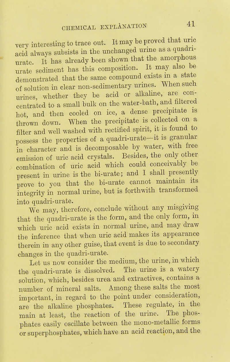 very interesting to trace out. It may be proved that nric acid always subsists in the unchanged urine as a quadri- urate It has aheady been shown that the amorphous ur'ate sediment has this composition. It may also be demonstrated that the same compound exists m a state of solution in clear non-sedimentary urines. When such urines whether they be acid or alkalme, are con- centrated to a small bulk on the water-bath, and filtered hot and then cooled on ice, a dense precipitate is thrown down. When the precipitate is collected on a filter and well washed with rectified spirit, it is found to possess the properties of a quadri-urate-it is granular in character and is decomposable by water, with free emission of uric acid crystals. Besides, the only other combination of uric acid which could conceivably be present m urine is the bi-urate; and I shall presently prove to you that the bi-urate cannot mamtam its integrity in normal urine, but is forthwith transformed into quadri-urate. We may, therefore, conclude without any misgivmg that the quadri-urate is the form, and the only form, in which uric acid exists in normal urine, and may draw the inference that when uric acid makes its appearance therein in any other guise, that event is due to secondary changes in the quadri-urate. Let us now consider the medium, the urine, in which the quadri-urate is dissolved. The urine is a watery solution, which, besides urea and extractives, contains a number of mineral salts. Among these salts the niost important, in regard to the point under consideration, are the alkaline phosphates. These regulate, in the main at least, the reaction of the urine. The phos- phates easily oscillate between the mono-metalhc forms or superphosphates, which have an acid reaction, and the