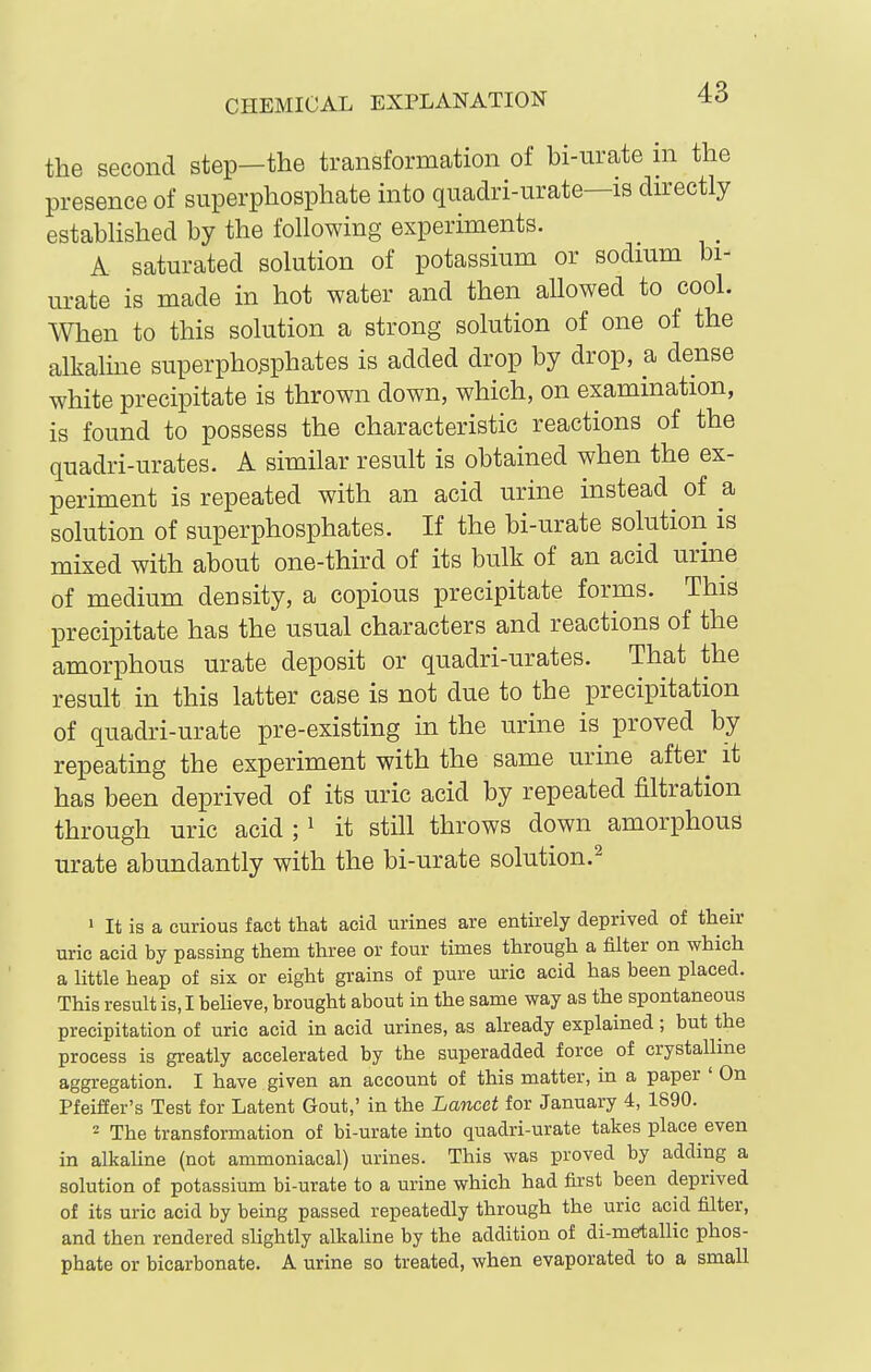 the second step—the transformation of bi-urate ni the presence of superphosphate mto quadri-urate—is directly estabhshed by the following experiments. A saturated solution of potassium or sodium bi- urate is made in hot water and then allowed to cool. When to this solution a strong solution of one of the alkaline superphosphates is added drop by drop, a dense white precipitate is thrown down, which, on examination, is found to possess the characteristic reactions of the quadri-urates. A simUar result is obtained when the ex- periment is repeated with an acid urine instead ^ of a solution of superphosphates. If the bi-urate solution is mixed with about one-third of its bulk of an acid urine of medium density, a copious precipitate forms. This precipitate has the usual characters and reactions of the amorphous urate deposit or quadri-urates. That the result in this latter case is not due to the precipitation of quadri-urate pre-existing in the urine is proved by repeating the experiment with the same urine after it has been deprived of its uric acid by repeated filtration through uric acid ; ^ it still throws down amorphous urate abundantly with the bi-urate solution.^ ' It is a curious fact that acid urines are entirely deprived of their uric acid by passing them three or four times through a filter on which a little heap of six or eight grains of pure uric acid has been placed. This result is, I beUeve, brought about in the same way as the spontaneous precipitation of uric acid in acid urines, as already explained ; but the process is greatly accelerated by the superadded force of crystalline aggregation. I have given an account of this matter, in a paper ' On Pfeiffer's Test for Latent Gout,' in the Lancet for January 4, 1890. - The transformation of bi-urate into quadri-urate takes place even in alkahne (not ammoniacal) urines. This was proved by adding a solution of potassium bi-urate to a urine which had first been deprived of its uric acid by being passed repeatedly through the uric acid filter, and then rendered slightly alkaline by the addition of di-metallic phos- phate or bicarbonate. A urine so treated, when evaporated to a small