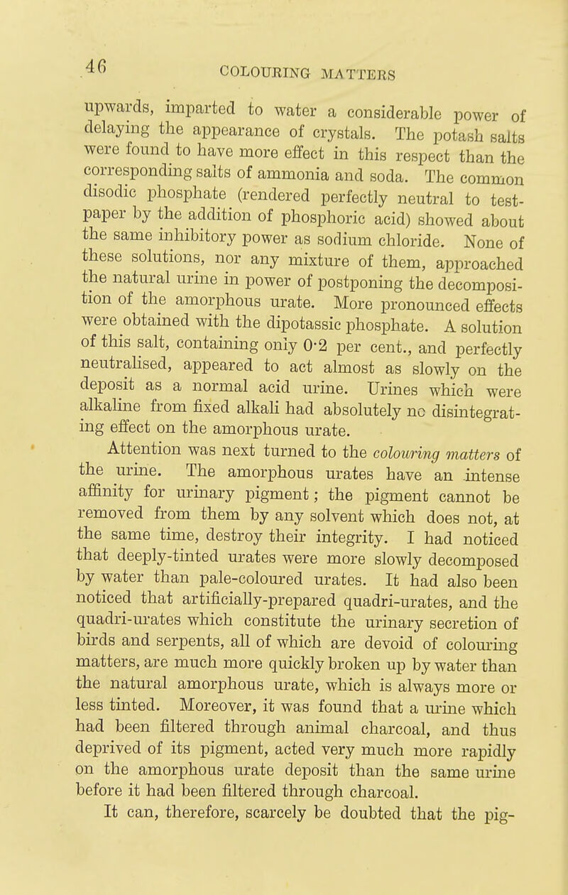COLOURING MATTERS upwards, imparted to water a considerable power of delaying the appearance of crystals. The potash salts were found to have more effect in this respect than the corresponding salts of ammonia and soda. The common disodic phosphate (rendered perfectly neutral to test- paper by the addition of phosphoric acid) showed about the same inhibitory power as sodium chloride. None of these solutions, nor any mixture of them, approached the natural urine in power of postponing the decomposi- tion of the amorphous urate. More pronounced effects were obtained with the dipotassic phosphate. A solution of this salt, containing only 0-2 per cent., and perfectly neutrahsed, appeared to act almost as slowly on the deposit as a normal acid urine. Urines which were alkaline from JSzed alkali had absolutely nc disintegrat- ing effect on the amorphous urate. Attention was next turned to the colouring matters of the urine. The amorphous urates have an intense affinity for urinary pigment; the pigment cannot be removed from them by any solvent which does not, at the same time, destroy their integrity. I had noticed that deeply-tinted urates were more slowly decomposed by water than pale-coloured urates. It had also been noticed that artificially-prepared quadri-urates, and the quadri-urates which constitute the urinary secretion of birds and serpents, all of which are devoid of colom-mg matters, are much more quickly broken up by water than the natural amorphous urate, which is always more or less tinted. Moreover, it was found that a urine which had been filtered through animal charcoal, and thus deprived of its pigment, acted very much more rapidly on the amorphous urate deposit than the same m-me before it had been filtered through charcoal. It can, therefore, scarcely be doubted that the pig-