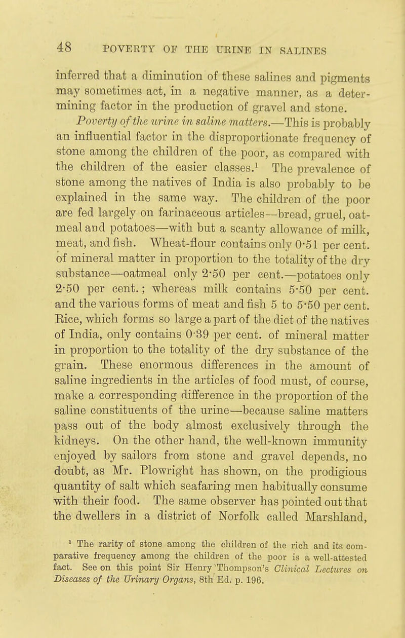 POVERTY OF THE URINE IN SALINES inferred that a diminution of these salines and pigments may sometimes act, in a negative manner, as a deter- mining factor in the production of gravel and stone. Poverty of the urine in saline matters.—This is probably an influential factor in the disproportionate frequency of stone among the children of the poor, as compared with the children of the easier classes,' The prevalence of stone among the natives of India is also probably to be explained in the same way. The children of the poor are fed largely on farinaceous articles—bread, gruel, oat- meal and potatoes—with but a scanty allowance of milk, meat, and fish. Wheat-flour contains only 0-51 per cent, of mineral matter in proportion to the totality of tbe dry substance—oatmeal only 2-50 per cent.—potatoes only 2-50 per cent.; whereas milk contains 5-50 per cent, and the various forms of meat and fish 5 to 5*50 per cent. Eice, which forms so large a part of the diet of the natives of India, only contains 0-39 per cent, of mineral matter in proportion to the totality of the dry substance of the grain. These enormous differences in the amount of saline ingredients in the articles of food must, of course, make a corresponding difference in the proportion of the saline constituents of the urine—because saline matters pass out of the body almost exclusively through the kidneys. On the other hand, the well-known immunity enjoyed by sailors from stone and gravel depends, no doubt, as Mr. Plowright has shown, on the prodigious quantity of salt which seafaring men habitually consume with their food. The same observer has pointed out that the dwellers in a district of Norfolk called Marshland, * The rarity of stone among the children of the rich and its com- parative frequency among the children of the poor is a well-attested fact. See on this point Sir Henry'Thompson's Clinical Lectures on Diseases of the Urinary Organs, 8th Ed. p. 196.