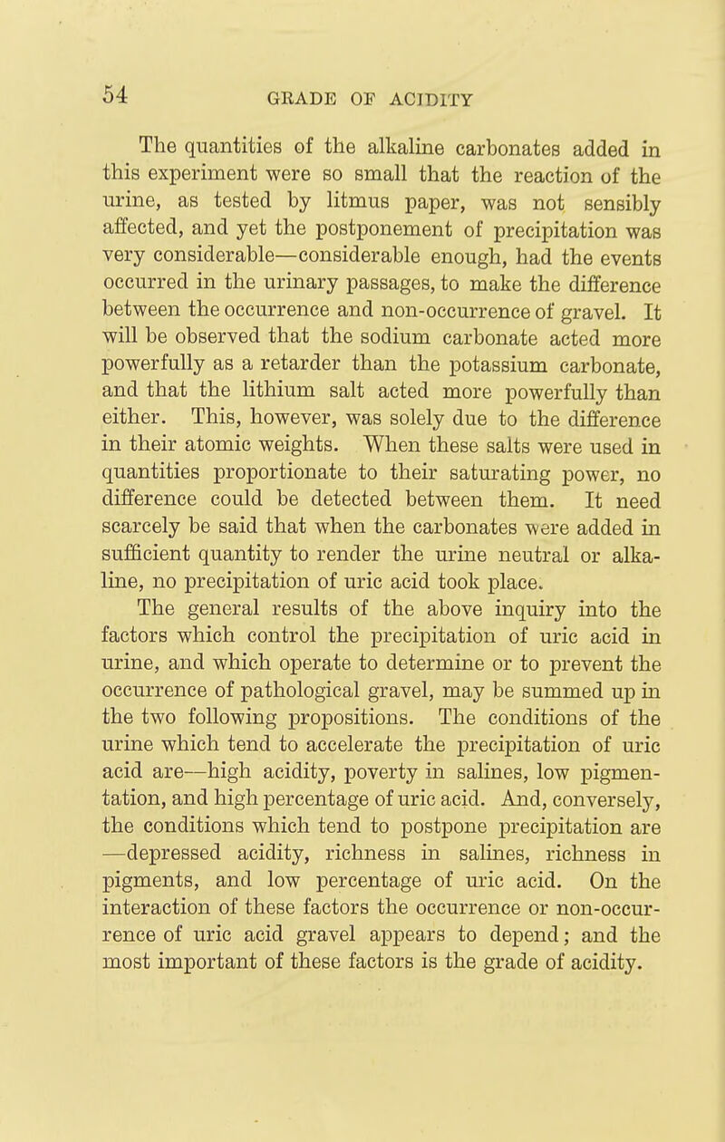 The quantities of the alkaline carbonates added in this experiment were so small that the reaction of the urine, as tested by litmus paper, was not sensibly affected, and yet the postponement of precipitation was very considerable—considerable enough, had the events occurred in the urinary passages, to make the difference between the occurrence and non-occurrence of gravel. It will be observed that the sodium carbonate acted more powerfully as a retarder than the potassium carbonate, and that the lithium salt acted more powerfully than either. This, however, was solely due to the difference in their atomic weights. When these salts were used in quantities proportionate to their saturating power, no difference could be detected between them. It need scarcely be said that when the carbonates were added in sufficient quantity to render the urine neutral or alka- line, no precipitation of uric acid took place. The general results of the above inquiry into the factors which control the precipitation of uric acid in urine, and which operate to determine or to prevent the occurrence of pathological gravel, may be summed uj) in the two following propositions. The conditions of the urine which tend to accelerate the precipitation of uric acid are—high acidity, poverty in salines, low pigmen- tation, and high percentage of uric acid. And, conversely, the conditions which tend to postpone precipitation are —depressed acidity, richness in salines, richness in pigments, and low percentage of uric acid. On the interaction of these factors the occurrence or non-occur- rence of uric acid gravel appears to depend; and the most important of these factors is the grade of acidity.