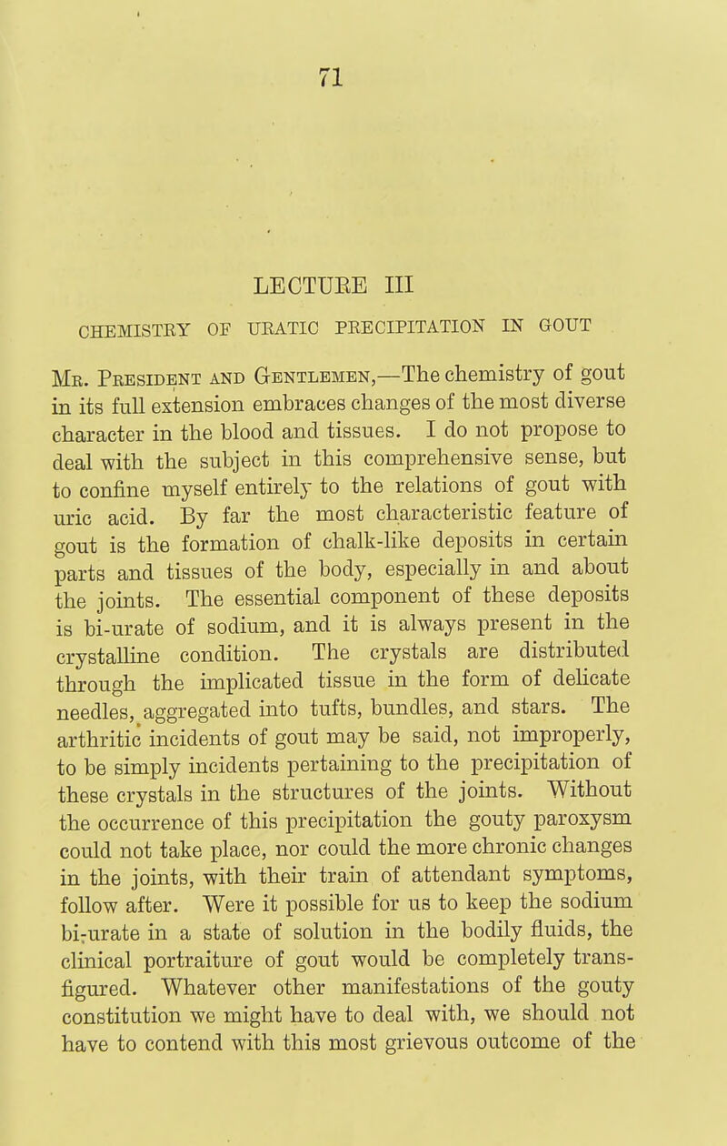 LBCTUEE III CHEMISTEY OF UEATIC PEECIPITATION IN GOUT Me. President and Gentlemen,—The chemistry of gout in its full extension embraces changes of the most diverse character in the blood and tissues. I do not propose to deal with the subject in this comprehensive sense, but to confine myself entirely to the relations of gout with uric acid. By far the most characteristic feature of gout is the formation of chalk-like deposits in certaui parts and tissues of the body, especially in and about the joints. The essential component of these deposits is bi-urate of sodium, and it is always present in the crystalline condition. The crystals are distributed through the implicated tissue in the form of delicate needles, aggregated into tufts, bundles, and stars. The arthritic incidents of gout may be said, not improperly, to be simply incidents pertaining to the precipitation of these crystals in the structures of the joints. Without the occurrence of this precipitation the gouty paroxysm could not take place, nor could the more chronic changes in the joints, with their train of attendant symptoms, follow after. Were it possible for us to keep the sodium bi:urate in a state of solution in the bodily fluids, the clinical portraiture of gout would be completely trans- figured. Whatever other manifestations of the gouty constitution we might have to deal with, we should not have to contend with this most grievous outcome of the