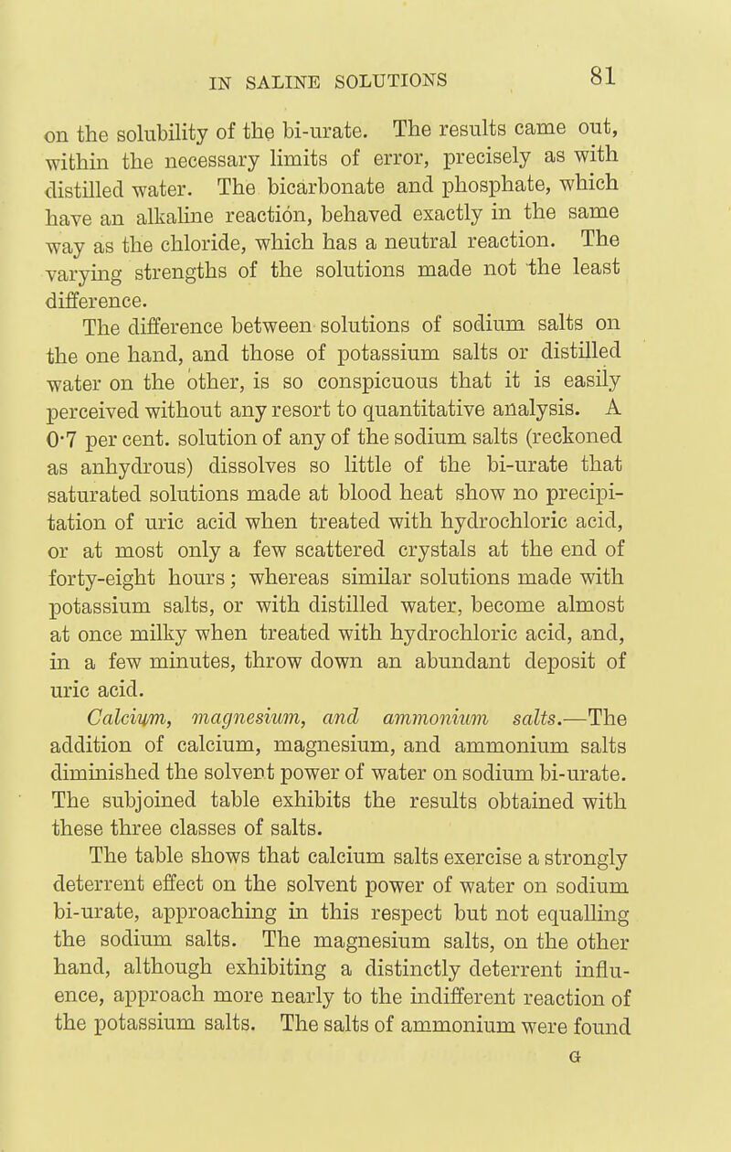 on the solubility of the bi-iirate. The results came out, within the necessary limits of error, precisely as with distilled water. The bicarbonate and phosphate, which have an alkaline reaction, behaved exactly in the same way as the chloride, which has a neutral reaction. The varying strengths of the solutions made not the least difference. The difference between solutions of sodium salts on the one hand, and those of potassium salts or distilled water on the other, is so conspicuous that it is easily 23erceived without any resort to quantitative analysis. A 0-7 per cent, solution of any of the sodium salts (reckoned as anhydrous) dissolves so little of the bi-urate that saturated solutions made at blood heat show no precipi- tation of uric acid when treated with hydrochloric acid, or at most only a few scattered crystals at the end of forty-eight hours; whereas similar solutions made with potassium salts, or with distilled water, become almost at once milky when treated with hydrochloric acid, and, in a few minutes, throw down an abundant deposit of uric acid. Calcium, magnesium, and ammonium salts.—The addition of calcium, magnesium, and ammonium salts diminished the solvent power of water on sodium bi-urate. The subjoined table exhibits the results obtained with these three classes of salts. The table shows that calcium salts exercise a strongly deterrent effect on the solvent power of water on sodium bi-urate, approaching in this respect but not equalling the sodium salts. The magnesium salts, on the other hand, although exhibiting a distinctly deterrent influ- ence, approach more nearly to the indifferent reaction of the potassium salts. The salts of ammonium were found G