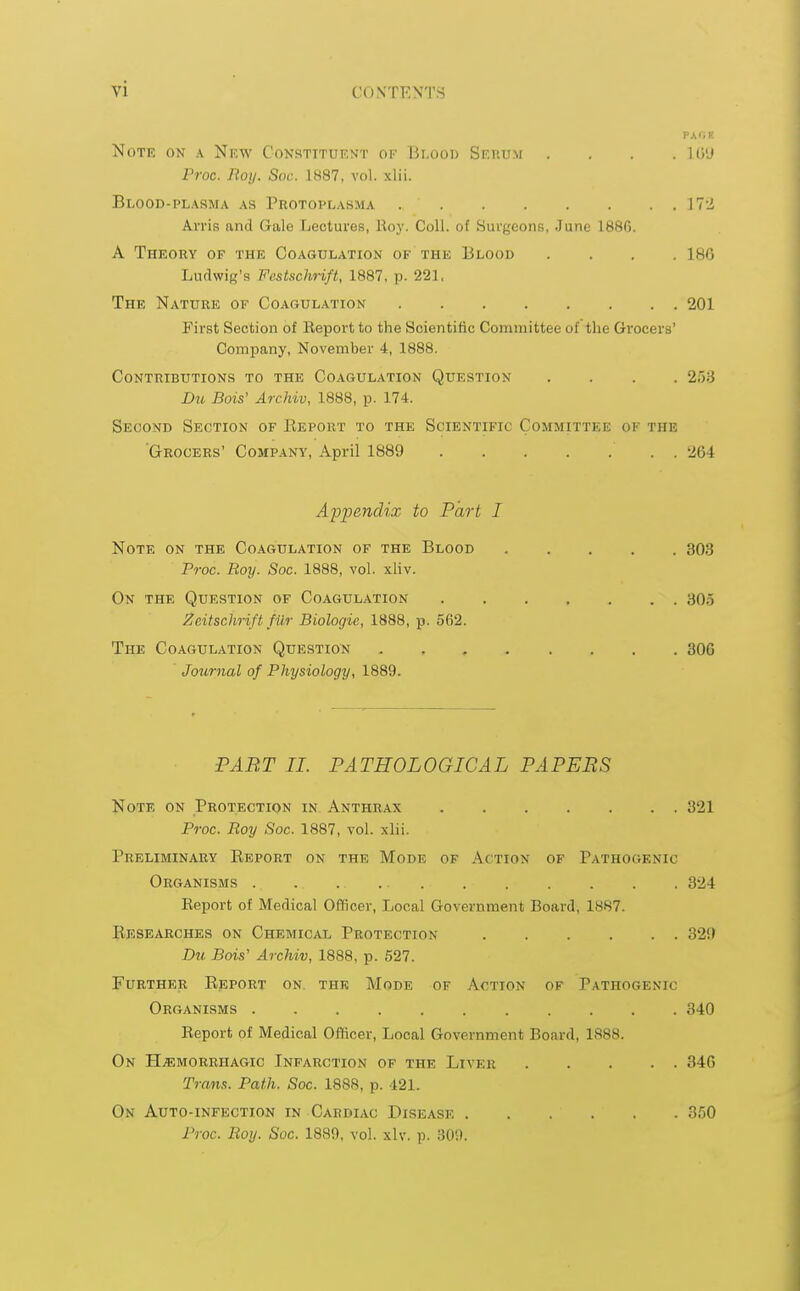 vi vjiC.r. Note on a New Constituent of Blood Serum .... L69 Proc. Roy. Soc. 1887, vol. xlii. Blood-plasma as Protoplasma Vrl Arris and Gale Lectures, Roy. Coll. of Surgeons, June 1886. A Theory of the Coagulation of the Blood .... 186 Ludwig's Festschrift, 1887, p. 221, The Nature of Coagulation 201 First Section of Report to the Scientific Committee of the Grocers' Company, November 4, 1888. Contributions to the Coagulation Question .... 253 Du Bois' Archiv, 1888, p. 174. Second Section of Beport to the Scientific Committee of the 'Grocers' Company, April 1889 . 264 Appendix to Part I Note on the Coagulation of the Blood 303 Proc. Roy. Soc. 1888, vol. xliv. On the Question of Coagulation 305 Zcitsclirift filr Biologic, 1888, p. 562. The Coagulation Question 306 Journal of Physiology, 1889. PART II. PATHOLOGICAL PAPERS Note on Protection in Anthrax 321 Proc. Roy Soc. 1887, vol. xlii. Preliminary Beport on the Mode of Action of Pathogenic Organisms ., 324 Report of Medical Officer, Local Government Board, 1887. Besearches on Chemical Protection 329 Du Bois' Archiv, 1888, p. 527. Further Beport on the Mode of Action of Pathogenic Organisms 340 Report of Medical Officer, Local Government Board, 1888. On Hemorrhagic Infarction of the Liver 346 Trans. Path. Soc. 1888, p. 121. On Auto-infection in Caediac Disease . . . . . . 350 Proc. Roy. Soc. 1889, vol. xlv. p. 309.