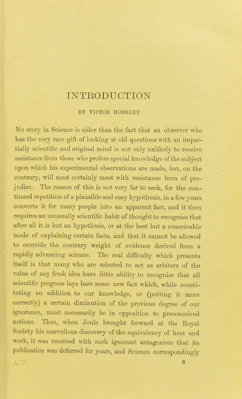 INTKODUCTION BY VICTOR. HORSLEY No story in Science is older than the fact that an observer who has the very rare gift of looking at old questions with an impar- tially scientific and original mind is not only unlikely to receive assistance from those who profess special knowledge of the subject upon which his experimental observations are made, but, on the contrary, will most certainly meet with resistance born of pre- judice. The reason of this is not very far to seek, for the con- tinued repetition of a plausible and easy hypothesis, in a few years converts it for many people into an apparent fact, and it then requires an unusually scientific habit of thought to recognise that after all it is but an hypothesis, or at the best but a conceivable mode of explaining certain facts, and that it cannot be allowed to override the contrary weight of evidence derived from a rapidly advancing science. The real difficulty which presents itself is that many who are selected to act as arbiters of the value of any fresh idea have little ability to recognise that all scientific progress lays bare some new fact which, while consti- tuting an addition to our knowledge, or (putting it more correctly) a certain diminution of the previous degree of our ignorance, must necessarily be in opposition to preconceived notions. Thus, when Joule brought forward at the Eoyal Society his marvellous discovery of the equivalency of heat and work, it was received with such ignorant antagonism that its publication was deferred for years, and Science correspondingly