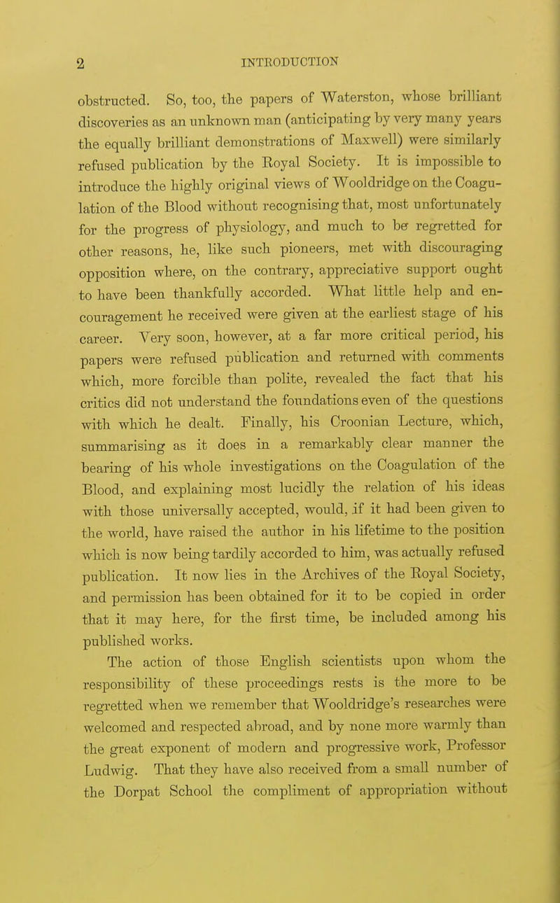 obstructed. So, too, the papers of Waterston, whose brilliant discoveries as an unknown man (anticipating by very many years the equally brilliant demonstrations of Maxwell) were similarly refused publication by the Royal Society. It is impossible to introduce the highly original views of Wooldridge on the Coagu- lation of the Blood without recognising that, most unfortunately for the progress of physiology, and much to be regretted for other reasons, he, like such pioneers, met with discouraging opposition where, on the contrary, appreciative support ought to have been thankfully accorded. What little help and en- couragement he received were given at the earliest stage of his career. Very soon, however, at a far more critical period, his papers were refused publication and returned with comments which, more forcible than polite, revealed the fact that his critics did not understand the foundations even of the questions with which he dealt. Finally, his Croonian Lecture, which, summarising as it does in a remarkably clear manner the bearing of his whole investigations on the Coagulation of the Blood, and explaining most lucidly the relation of his ideas with those universally accepted, would, if it had been given to the world, have raised the author in his lifetime to the position which is now being tardily accorded to him, was actually refused publication. It now lies in the Archives of the Royal Society, and permission has been obtained for it to be copied in order that it may here, for the first time, be included among his published works. The action of those English scientists upon whom the responsibility of these proceedings rests is the more to be regretted when we remember that Wooldridge's researches were welcomed and respected abroad, and by none more warmly than the great exponent of modern and progressive work, Professor Ludwig. That they have also received from a small number of the Dorpat School the compliment of appropriation without