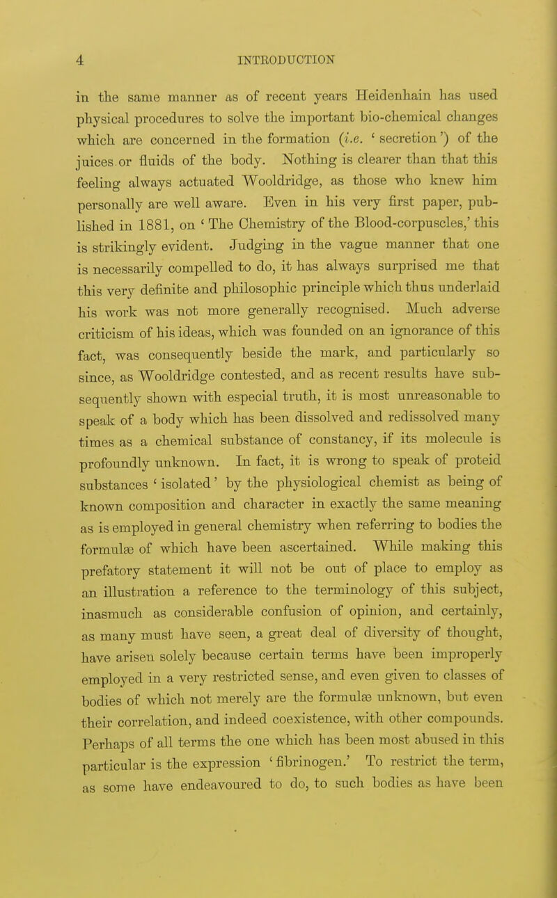 in the same manner as of recent years Heidenhain has used physical procedures to solve the important bio-chemical changes which are concerned in the formation (i.e. ' secretion') of the juices.or fluids of the body. Nothing is clearer than that this feeling always actuated Wooldridge, as those who knew him personally are well aware. Even in his very first paper, pub- lished in 1881, on ' The Chemistry of the Blood-corpuscles,'this is strikingly evident. Judging in the vague manner that one is necessarily compelled to do, it has always surprised me that this very definite and philosophic principle which thus underlaid his work was not more generally recognised. Much adverse criticism of his ideas, which was founded on an ignorance of this fact, was consequently beside the mark, and particularly so since, as Wooldridge contested, and as recent results have sub- sequently shown with especial truth, it is most unreasonable to speak of a body which has been dissolved and redissolved many times as a chemical substance of constancy, if its molecule is profoundly unknown. In fact, it is wrong to speak of proteid substances ' isolated' by the physiological chemist as being of known composition and character in exactly the same meaning as is employed in general chemistry when referring to bodies the formulas of which have been ascertained. While making this prefatory statement it will not be out of place to employ as an illustration a reference to the terminology of this subject, inasmuch as considerable confusion of opinion, and certainly, as many must have seen, a great deal of diversity of thought, have arisen solely because certain terms have been improperly employed in a very restricted sense, and even given to classes of bodies of which not merely are the formulas unknown, but even their correlation, and indeed coexistence, with other compounds. Perhaps of all terms the one which has been most abused in this particular is the expression ' fibrinogen.' To restrict the term, as some have endeavoured to do, to such bodies as have been