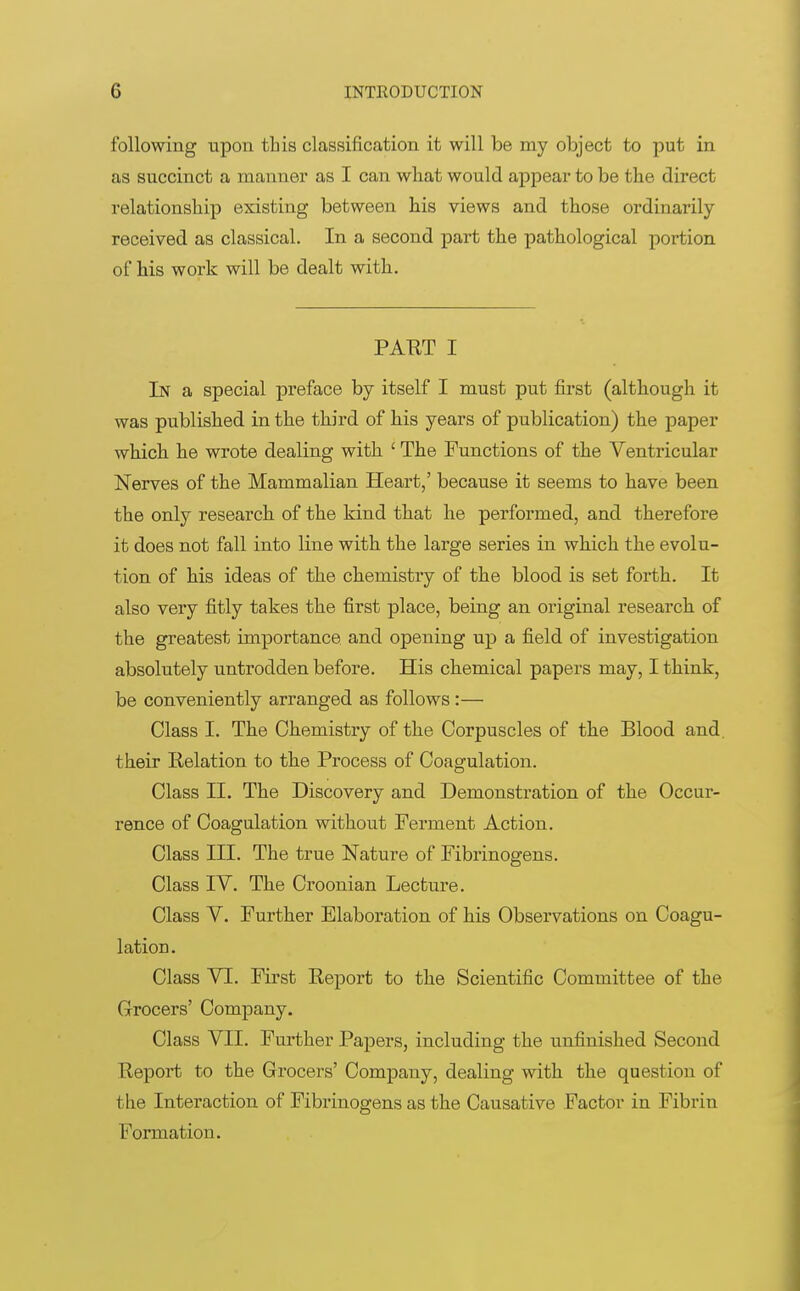 following upon this classification it will be my object to put in as succinct a manner as I can what would appear to be the direct relationship existing between his views and those ordinarily received as classical. In a second part the pathological portion of his work will be dealt with. PATIT I In a special preface by itself I must put first (although it was published in the third of his years of publication) the paper which he wrote dealing with ' The Functions of the Ventricular Nerves of the Mammalian Heart,' because it seems to have been the only research of the kind that he performed, and therefore it does not fall into line with the large series in which the evolu- tion of his ideas of the chemistry of the blood is set forth. It also very fitly takes the first place, being an original research of the greatest importance and opening up a field of investigation absolutely untrodden before. His chemical papers may, I think, be conveniently arranged as follows :— Class I. The Chemistry of the Corpuscles of the Blood and. their Relation to the Process of Coagulation. Class II. The Discovery and Demonstration of the Occur- rence of Coagulation without Ferment Action. Class III. The true Nature of Fibrinogens. Class IV. The Croonian Lecture. Class V. Further Elaboration of his Observations on Coagu- lation. Class VI. First Eeport to the Scientific Committee of the Grocers' Company. Class VII. Further Papers, including the unfinished Second Report to the Grocers' Company, dealing with the question of the Interaction of Fibrinogens as the Causative Factor in Fibrin Formation.