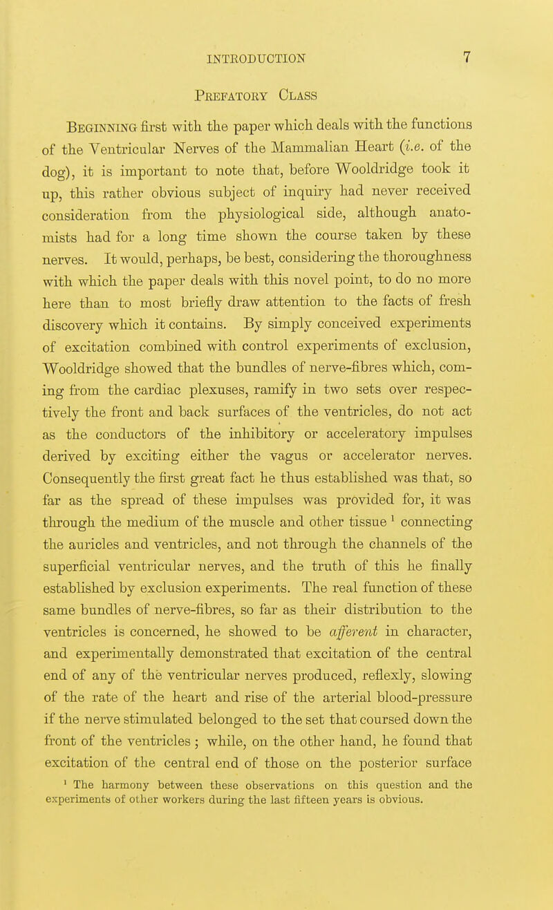 Prefatory Class Beginning first with the paper which deals with the functions of the Ventricular Nerves of the Mammalian Heart (i.e. of the dog), it is important to note that, before Wooldridge took it up, this rather obvious subject of inquiry had never received consideration from the physiological side, although anato- mists had for a long time shown the course taken by these nerves. It would, perhaps, be best, considering the thoroughness with which the paper deals with this novel point, to do no more here than to most briefly draw attention to the facts of fresh discovery which it contains. By simply conceived experiments of excitation combined with control experiments of exclusion, Wooldridge showed that the bundles of nerve-fibres which, com- ing from the cardiac plexuses, ramify in two sets over respec- tively the front and back surfaces of the ventricles, do not act as the conductors of the inhibitory or acceleratory impulses derived by exciting either the vagus or accelerator nei'ves. Consequently the first great fact he thus established was that, so far as the spread of these impulses was provided for, it was through the medium of the muscle and other tissue 1 connecting the auricles and ventricles, and not through the channels of the superficial ventricular nerves, and the truth of this he finally established by exclusion experiments. The real function of these same bundles of nerve-fibres, so far as their distribution to the ventricles is concerned, he showed to be afferent in character, and experimentally demonstrated that excitation of the central end of any of the ventricular nerves produced, reflexly, slowing of the rate of the heart and rise of the arterial blood-pressure if the nerve stimulated belonged to the set that coursed down the front of the ventricles ; while, on the other hand, he found that excitation of the central end of those on the posterior surface 1 The harmony between these observations on this question and the experiments of other workers during the last fifteen years is obvious.