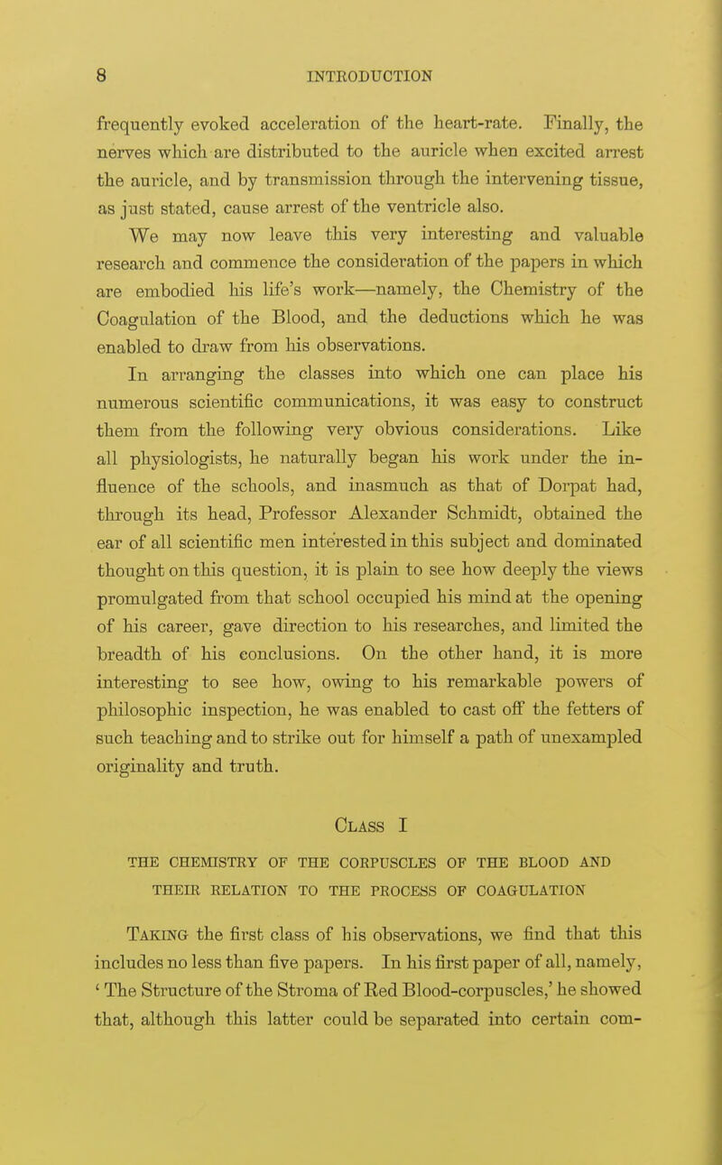 frequently evoked acceleration of the heart-rate. Finally, the nerves which are distributed to the auricle when excited arrest the auricle, and by transmission through the intervening tissue, as just stated, cause arrest of the ventricle also. We may now leave this very interesting and valuable research and commence the consideration of the papers in which are embodied his life's work—namely, the Chemistry of the Coagulation of the Blood, and the deductions which he was enabled to draw from his observations. In arranging the classes into which one can place his numerous scientific communications, it was easy to construct them from the following very obvious considerations. Like all physiologists, he naturally began his work under the in- fluence of the schools, and inasmuch as that of Dorpat had, through its head, Professor Alexander Schmidt, obtained the ear of all scientific men interested in this subject and dominated thought on this question, it is plain to see how deeply the views promulgated from that school occupied his mind at the opening of his career, gave direction to his researches, and limited the breadth of his conclusions. On the other hand, it is more interesting to see how, owing to his remarkable powers of philosophic inspection, he was enabled to cast off the fetters of such teaching and to strike out for himself a path of unexampled originality and truth. Class I THE CHEMISTRY OF THE CORPUSCLES OF THE BLOOD AND THEIR RELATION TO THE PROCESS OF COAGULATION Taking the first class of his observations, we find that this includes no less than five papers. In his first paper of all, namely, ' The Structure of the Stroma of Eed Blood-corpuscles,' he showed that, although this latter could be separated into certain com-